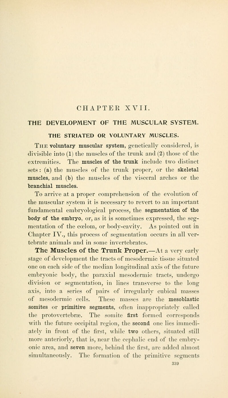 CHAPTER XYII. THE DEVELOPMENT OF THE MUSCULAR SYSTEM. THE STRIATED OR VOLUNTARY MUSCLES. The voluntary muscular system, genetically considered, is divisible into (1) the muscles of the trunk and (2) those of the extremities. The muscles of the trunk include two distinct sets : (a) the muscles of the trunk proper, or the skeletal muscles, and (b) the muscles of the visceral arches or the branchial muscles. To arrive at a proper comprehension of the evolution of the muscular system it is necessary to revert to an important fundamental embryological process, the segmentation of the body of the embryo, or, as it is sometimes expressed, the seg- mentation of the coelom, or body-cavity. As pointed out in Chapter IV., this process of segmentation occurs in all ver- tebrate animals and in some invertebrates. The Muscles of the Trunk Proper.—At a very early stage of development the tracts of mesodermic tissue situated one on each side of the median longitudinal axis of the future embryonic body, the paraxial mesodermic tracts, undergo division or segmentation, in lines transverse to the long axis, into a series of pairs of irregularly cubical masses of mesodermic cells. These masses are the mesoblastic somites or primitive segments, often inapjiropriately called the protovertebrae. The somite first formed corresponds with the future occipital region, the second one lies immedi- ately in front of the first, while two others, situated still more anteriorly, that is, near the cephalic end of the embry- onic area, and seven more, behind tlie first, are added almost simultaneously. The formation of the primitive segments