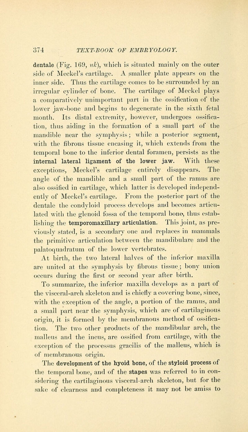 dentale (Fig. 169, uh), which is situated mainly on the outer side of Meckel's cartilage. A smaller plate appears on the inner side. Thus the cartilage comes to be surrounded by an irregular cylinder of bone. The cartilage of Meckel plays a comparatively unimportant part in the ossification of the lower jaw-bone and begins to degenerate in the sixth fetal month. Its distal extremity, however, undergoes ossifica- tion, thus aiding in the formation of a small part of the mandible near the symphysis; while a posterior segment, with the fibrous tissue encasing it, which extends from the temporal bone to the inferior dental foramen, persists as the internal lateral ligament of the lower jaw. With these exceptions, Meckel's cartilage entirely disappears. The angle of the mandible and a small part of the ramus are also ossified in cartilage, which latter is developed independ- ently of Meckel's cartilage. From the posterior part of the dentale the condyloid process develops and becomes articu- lated with the glenoid fossa of the temporal bone, thus estab- lishing the temporomaxillary articulation. This joint, as pre- viously stated, is a secondary one and replaces in mammals the primitive articulation between the mandibulare and the palatoquadratum of the lower vertebrates. At birth, the two lateral halves of the inferior maxilla are united at the symphysis by fibrous tissue; bony union occurs during the first or second year after birth. To summarize, the inferior maxilla develops as a part of the visceral-arch skeleton and is chiefly a covering bone, since, with the exception of the angle, a portion of the ramus, and a small part near the symphysis, which are of cartilaginous origin, it is formed by the membranous method of ossifica- tion. The two other products of the mandibular arch, the malleus and the incus, are ossified from cartilage, with the exception of the processus gracilis of the malleus, which is of membranous origin. The development of the hyoid hone, of the styloid process of the temporal bone, and of the stapes was referred to in con- sidering the cartilaginous visceral-arch skeleton, but for the sake of clearness and completeness it may not be amiss to