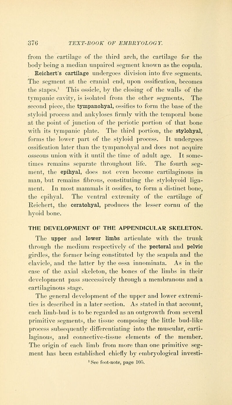 from the cartilage of the third arch, the cartilage for the body being a median unpaired segment known as the copula. Reichert's cartilage undergoes division into five segments. The segment at the cranial end, upon ossification, becomes the stapes.^ This ossicle, by the closing of the walls of the tympanic cavity, is isolated from the other segments. The second piece, the tympanohyal, ossifies to form the base of the styloid process and ankyloses firmly with the temporal bone at the point of junction of the periotic portion of that bone with its tympanic plate. The third portion, the stylohyal, forms the lower part of the styloid process. It undergoes ossification later than the tympanohyal and does not acquire osseous union with it until the time of adult age. It some- times remains separate throughout life. The fourth seg- ment, the epihyal, does not even become cartilaginous in man, but remains fibrous, constituting the stylohyoid liga- ment. In most mammals it ossifies, to form a distinct bone, the epihyal. The ventral extremity of the cartilage of Reichert, the ceratohyal, produces the lesser cornu of the hyoid bone. THE DEVELOPMENT OF THE APPENDICULAR SKELETON. The upper and lower limbs articulate with the trunk through the medium respectively of the pectoral and pelvic girdles, the former being constituted by the scapula and the clavicle, and the latter by the ossa innominata. As in the case of the axial skeleton, the bones of the limbs in their development pass successively through a membranous and a cartilaginous stage. The general development of the upper and lower extremi- ties is described in a later section. As stated in that account, each limb-bud is to be regarded as an outgrowth from several primitive segments, the tissue composing the little bud-like process subsequently diflFerentiating into the muscular, carti- laginous, and connective-tissue elements of the member. The origin of each limb from more than one primitive seg- ment has been established chiefly by embryological investi- ' See foot-note, page 105.