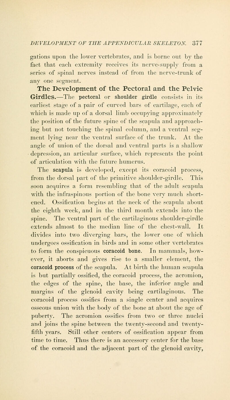 gations upon the lower vertebrates, and is borne out by the fact that each extremity receives its nerve-supply from a series of spinal nerves instead of from the nerve-trunk of any one segment. The Development of the Pectoral and the Pelvic Girdles.—The pectoral or shoulder girdle consists in its earliest stage of a pair of curved bars of cartilage, each of which is made up of a dorsal limb occupying approximately the position of the future spine of the scapula and approach- ing but not touching the spinal column, and a ventral seg- ment lying near the ventral surface of the trunk. At the angle of union of the dorsal and ventral parts is a shallow depression, an articular surface, which represents the point of articulation with the future humerus. The scapula is developed, except its coracoid process, from the dorsal part of the primitive shoulder-girdle. This soon acquires a form resembling that of the adult scapula with the infraspinous portion of the bone very much short- ened. Ossification begins at the neck of the scapula about the eighth week, and in the third month extends into the spine. The ventral part of the cartilaginous shoulder-girdle extends almost to the median line of the chest-wall. It divides into two diverging bars, the lower one of which undergoes ossification in birds and in some other vertebrates to form the conspicuous coracoid bone. In mammals, how- ever, it aborts and gives rise to a smaller element, the coracoid process of the scapula. At birth the human scapula is but partially ossified, the coracoid process, the acromion, the edges of the spine, the base, the inferior angle and margins of the glenoid cavity being cartilaginous. The coracoid process ossifies from a single center and acquires osseous union with the body of the bone at about the age of puberty. The acromion ossifies from two or three nuclei and joins the spine between the twenty-second and twenty- fifth years. Still other centers of ossification appear from time to time. Thus there is an accessory center for the base of the coracoid and the adjacent part of the glenoid cavity,