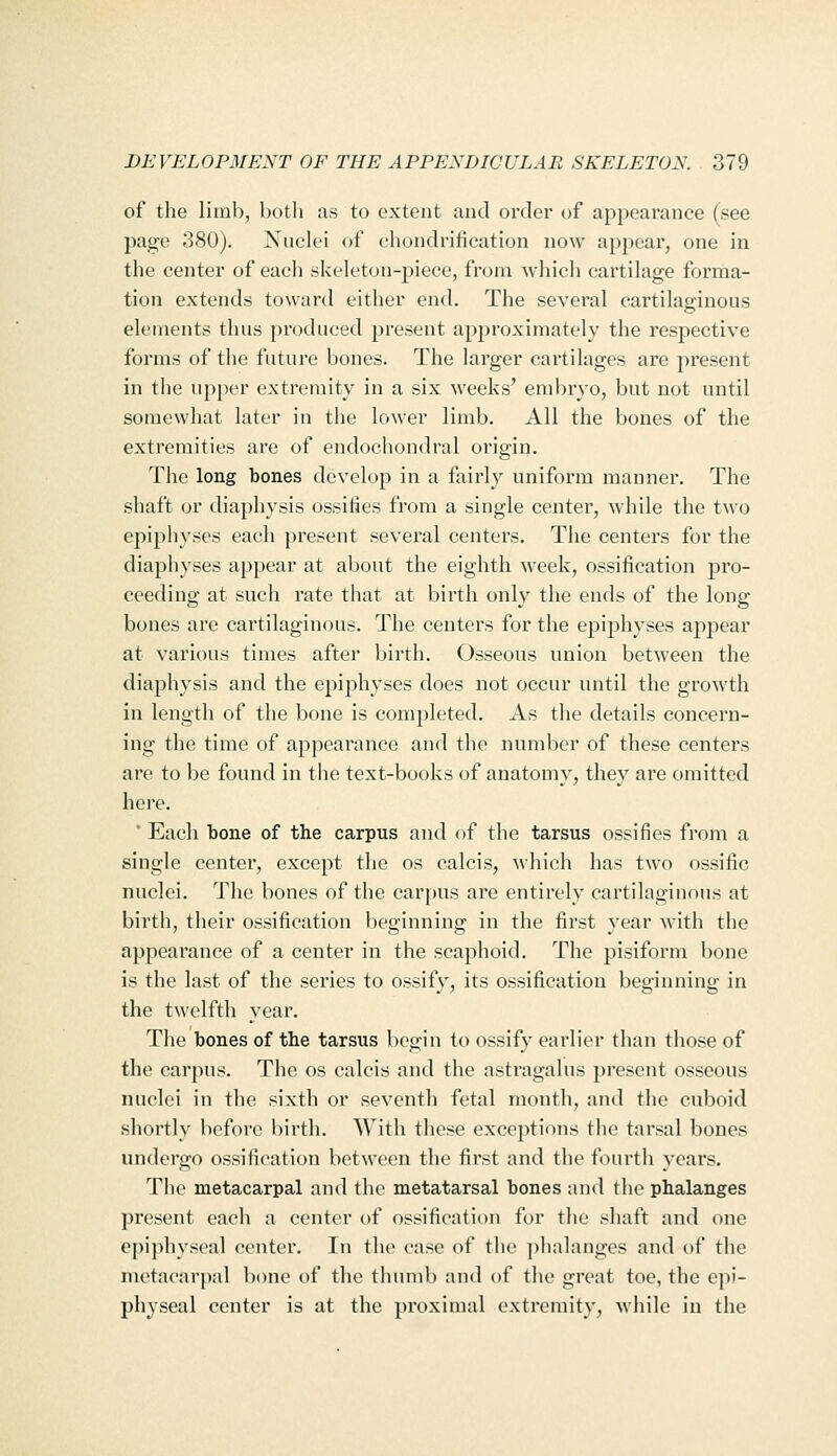 of the limb, both us to extent and order of appearance (see page 380). Nuclei of chondrification now appear, one in the center of each skeleton-piece, from which cartilage forma- tion extends toward either end. The several cartilasrinous elements thus produced present approximately the resjiective forms of the future bones. The larger cartilages are present in the upper extremity in a six weeks' embryo, but not until somewhat later in the lower limb. All the bones of the extremities are of endochondral origin. The long bones develop in a fairly uniform manner. The shaft or diaphysis ossifies from a single center, while the two epiphyses each present several centers. The centers for the diaphyses appear at about the eighth week, ossification pro- ceeding at such rate that at birth only the ends of the long bones are cartilaginous. The centers for the epiphyses appear at various times after birth. Osseous union between the diaphysis and the epiphyses does not occur until the growth in length of the bone is completed. As the details concern- ing the time of appearance and the number of these centers are to be found in tlie text-books of anatomy, they are omitted here. ' Each bone of the carpus and of the tarsus ossifies from a single center, except the os calcis, which has two ossific nuclei. The bones of the carpus are entirely cartilaginous at birth, their ossification beginning in the first year with the appearance of a center in the scaphoid. The pisiform bone is the last of the series to ossify, its ossification beginning in the twelfth year. The bones of the tarsus begin to ossify earlier than those of the carpus. The os calcis and the astragalus present osseous nuclei in the sixth or seventh fetal month, and the cuboid shortly before birth. With these exceptions the tarsal bones undergo ossification betM'cen the first and the fourth years. Tlie metacarpal and the metatarsal bones and the phalanges present each a center of ossification ft)r the shaft and one epi]>hysoal center. In the case of the jihalangcs and of the metacarpal bone of the thumb and of the great toe, the epi- physeal center is at the proximal extremity, while in the