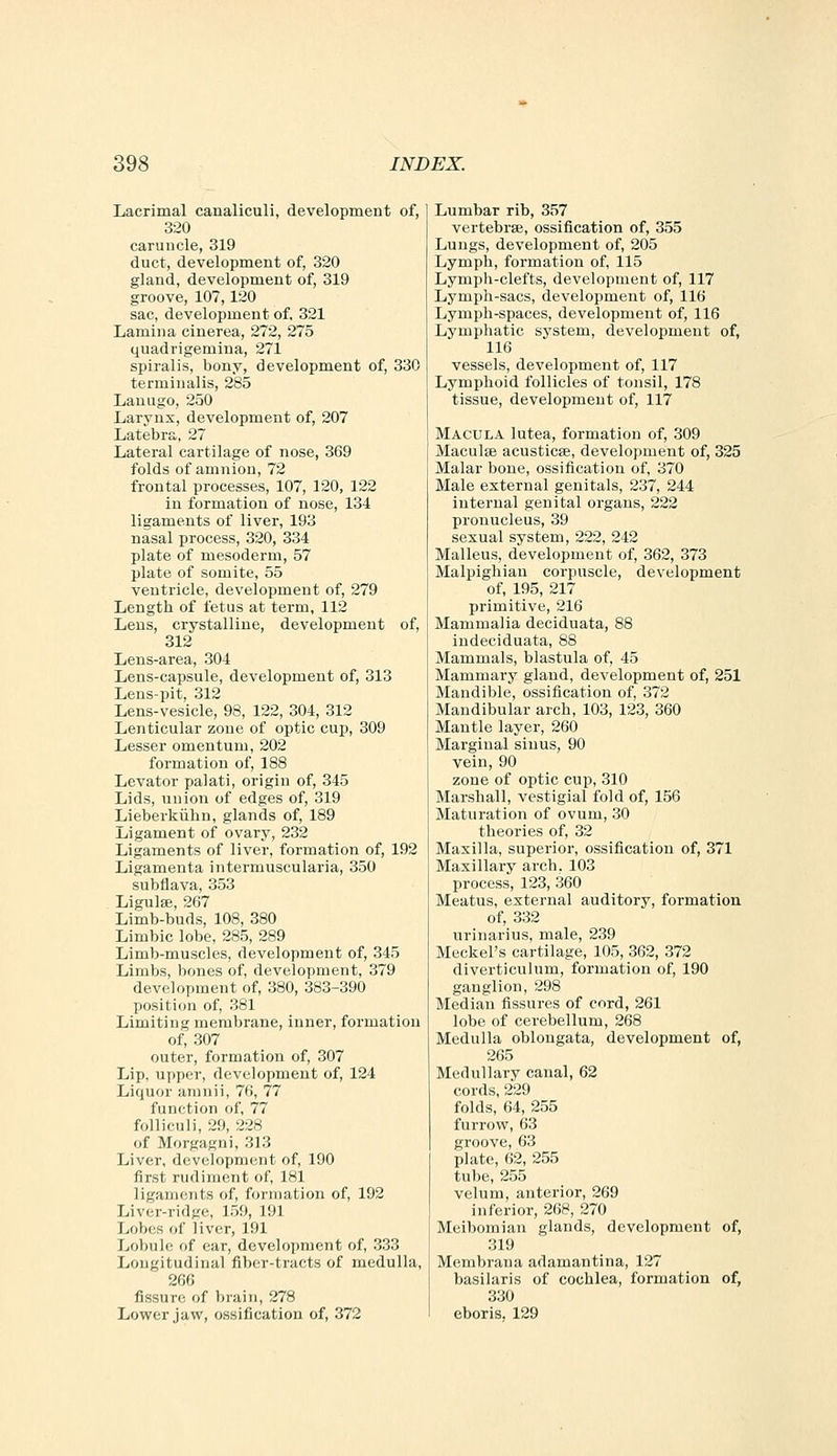 Lacrimal canaliculi, development of, 320 caruncle, 319 duct, development of, 320 gland, development of, 319 groove, 107,120 sac, development of, 321 Lamina cinerea, 272, 275 quadrigemina, 271 spiralis, bony, development of, 330 terminalis, 285 Lanugo, 250 Larynx, development of, 207 Latebra, 27 Lateral cartilage of nose, 369 folds of amnion, 72 frontal processes, 107, 120, 122 in formation of nose, 134 ligaments of liver, 193 nasal process, 320, 334 plate of mesoderm, 57 plate of somite, 55 ventricle, development of, 279 Length of fetus at term, 112 Lens, crystalline, development of, 312 Lens-area, 304 Lens-capsule, development of, 313 Lens-pit, 312 Lens-vesicle, 98, 122, 304, 312 Lenticular zone of optic cup, 309 Lesser omentum, 202 formation of, 188 Levator palati, origin of, 345 Lids, union of edges of, 319 Lieberkiihn, glands of, 189 Ligament of ovary, 232 Ligaments of liver, formation of, 192 Ligamenta intermuscularia, 350 subflava, 353 Ligulse, 267 Limb-buds, 108, 380 Limbic lobe, 285, 289 Limb-muscles, development of, 345 Limbs, bones of, development, 379 development of, 380, 383-390 position of, 381 Limiting membrane, inner, formation of, 307 outer, formation of, 307 Lip. upper, development of, 124 Liquor amnii, 76, 77 function of, 77 foUiculi, 29, 228 of Morgagni, 313 Liver, development of, 190 first rudiment of, 181 ligaments of, formation of, 192 Liver-ridge, 159, 191 Lobes of liver, 191 Lobule of ear, development of, 333 Longitudinal fiber-tracts of medulla, 266 fissurf! of brain, 278 Lower jaw, ossification of, 372 Lumbar rib, 357 vertebrae, ossification of, 355 Lungs, development of, 205 Lymph, formation of, 115 Lymph-clefts, development of, 117 Lymph-sacs, development of, 116 Lymph-spaces, development of, 116 Lymphatic system, development of, 116 vessels, development of, 117 Lymphoid follicles of tonsil, 178 tissue, development of, 117 Macula lutea, formation of, 309 Maculae acusticse, development of, 325 Malar bone, ossification of, 370 Male external genitals, 237, 244 internal genital organs, 222 pronucleus, 39 sexual system, 222, 242 Malleus, development of, 362, 373 Malpighian corpuscle, development of, 195, 217 primitive, 216 Mammalia deciduata, 88 indeciduata, 88 Mammals, blastula of, 45 Mammary gland, development of, 251 Mandible, ossification of, 372 Mandibular arch, 103, 123, 360 Mantle layer, 260 Marginal sinus, 90 vein, 90 zone of optic cup, 310 Marshall, vestigial fold of, 156 Maturation of ovum, 30 theories of, 32 Maxilla, superior, ossification of, 371 Maxillary arch. 103 process, 123, 360 Meatus, external auditory, formation of, 332 nrinarius, male, 239 Meckel's cartilage, 105, 362, 372 diverticulum, formation of, 190 ganglion, 298 Median fissures of cord, 261 lobe of cerebellum, 268 Medulla oblongata, development of, 265 Medullary canal, 62 cords, 229 folds, 64, 255 furrow, 63 groove, 63 plate, 62, 255 tube, 255 velum, anterior, 269 inferior, 268, 270 Meibomian glands, development of, 319 Membrana adamantina, 127 basilaris of cochlea, formation of, 330 eboris, 129