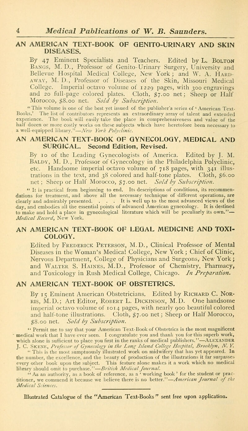 AN AMERICAN TEXT=BOOK OF GENITO=URINARY AND SKIN DISEASES. By 47 Eminent Specialists and Teachers. Edited by L. Bolton Bangs, M. D., Professor of Genito-Urinary Surgery, University and Bellevue Hospital Medical College, New York ; and W. A. Hard- AWAY, M. D., Professor of Diseases of the Skin, Missouri Medical College. Imperial octavo volume of 1229 pages, with 300 engravings and 20 full-page colored plates. Cloth, $7.00 net; Sheep or Half Morocco, $8.00 net. So/d by Subscription. This volume is one of the best yet issued of the publisher's series of' American Text- Books.' The list of contributors represents an extraordinary array of talent and extended experience. The book will easily take the place in comprehensiveness and value of the half dozen or more costly works on these subjects which have heretofore been necessary to a well-equipped library.—Nezt) York Polyclinic. AN AMERICAN TEXT=BOOK OF GYNECOLOGY, MEDICAL AND SURGICAL. Second Edition, Revised. By 10 of the Leading Gynecologists of America. Edited by J. M. Baldy, M. D., Professor of Gynecology in the Philadelphia Polyclinic, etc. Handsome imperial octavo volume of 718 pages, with 341 illus- trations in the text, and 38 colored and half-tone plates. Cloth, |6.oo net; Sheep or Half Morocco, ^7.00 net. Sold by Subscription.  It is practical from beginning to end. Its descriptions of conditions, its recommen- dations for treatment, and above all the necessary technique of different operations, are clearly and admirably presented. . . . It is well up to the most advanced views of the day, and embodies aU the essential points of advanced American gynecology. It is destined to make and hold a place in gynecological literature which will be peculiarly its own.— Medical Record, New York. AN AMERICAN TEXT=BOOK OF LEGAL MEDICINE AND TOXI- COLOGY. Edited by Frederick Peterson, M.D., Clinical Professor of Mental Diseases in the Woman's Medical College, New York; Chief of Clinic, Nervous Department, College of Physicians and Surgeons, New York; and Walter S. Haines, M.D., Professor of Chemistry, Pharmacy, and Toxicology in Rush Medical College, Chicago. In Preparation. AN AMERICAN TEXT=BOOK OF OBSTETRICS. By 15 Eminent American Obstetricians. Edited by Richard C. Nor- Ris, M.D.; Art Editor, Robert L. Dickinson, M.D. One handsome imperial octavo volume of 1014 pages, with nearly 900 beautiful colored and half-tone illustrations. Cloth, ^7.00 net; Sheep or Half Morocco, ^8.00 net. Sold by Subscription.  Permit me to say that your American Text-Book of Obstetrics is the most magnificent ■ medical work that I have ever seen. I congratulate you and thank you for this superb work, which alone is sufficient to place you first in the ranks of medical publishers.—ALEXANDER J. C. .Skenk, Professor of Gynecology in the Long Island College Hospital, Brooklyn, N. Y.  This is the most sumptuously illustrated work on midwifery that has yet appeared. In the number, the excellence, and the beauty of production of the illustrations it far surpasses every other book upon the subject. This feature alone makes it a work which no medical library should omit to purchase.—British Medical fotirnal.  As an autl)orily, as a book of reference, as a ' working book' for the student or prac- titioner, we commend it because we believe there is no better.—American Journal of the Medical Sciences.