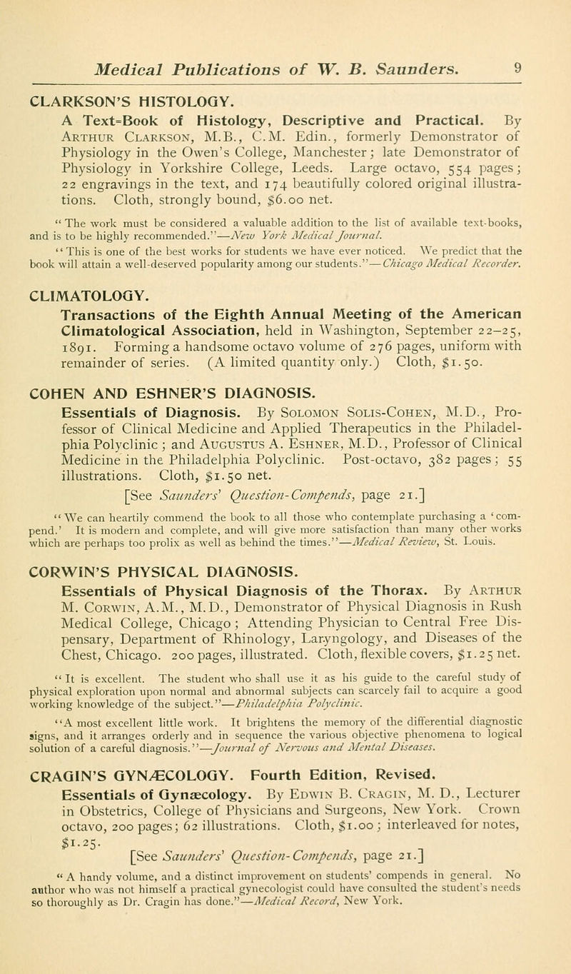 CLARKSON'S HISTOLOGY. A Text=Book of Histology, Descriptive and Practical. By Arthur Clarkson, M.B., CM. Edin., formerly Demonstrator of Physiology in the Owen's College, Manchester; late Demonstrator of Physiology in Yorkshire College, Leeds. Large octavo, 554 pages; 22 engravings in the text, and 174 beautifully colored original illustra- tions. Cloth, strongly bound, $6.00 net.  The work must be considered a valuable addition to the list of available text-books, and is to be highly recommended.—Neiu York Medical Jotirnal.  This is one of the best works for students we have ever noticed. We predict that the book will attain a well-deserved popularity among our students.—C/^zVa^c Medical Recorder. CLIMATOLOGY. Transactions of the Eighth Annual Meeting of the American Climatological Association, held in Washington, September 22-25, 1891. Forming a handsome octavo volume of 276 pages, uniform with remainder of series. (A limited quantity only.) Cloth, $1.50. COHEN AND ESHNER'S DIAGNOSIS. Essentials of Diagnosis. By Solomon Solis-Cohen, M.D., Pro- fessor of Clinical Medicine and Applied Therapeutics in the Philadel- phia Polyclinic ; and Augustus A. Eshner, M.D., Professor of Clinical Medicine in the Philadelphia Polyclinic. Post-octavo, 382 pages; 55 illustrations. Cloth, $1.50 net. [See Saunders' Question-Compends, page 21.] We can heartily commend the book to all those who contemplate purchasing a 'com- pend.' It is modern and complete, and will give more satisfaction than many other works which are perhaps too prolix as well as behind the times.—Medical Review, St. Louis. CORWIN'S PHYSICAL DIAGNOSIS. Essentials of Physical Diagnosis of the Thorax. By Arthur M. CoRwiN, A.M., M.D., Demonstrator of Physical Diagnosis in Rush Medical College, Chicago ; Attending Physician to Central Free Dis- pensary, Department of Rhinology, Laryngology, and Diseases of the Chest, Chicago. 200 pages, illustrated. Cloth, flexible covers, $1.25 net.  It is excellent. The student who shall use it as his guide to the careful study of physical exploration upon normal and abnormal subjects can scarcely fail to acquire a good working knowledge of the subject.—Philadelphia Polyclinic. A most excellent little work. It brightens the memory of the differential diagnostic signs, and it arranges orderly and in sequence the various objective phenomena to logical solution of a careful diagnosis.—Journal of Nervous and Mental Diseases. CRAGIN'S GYN/ECOLOGY. Fourth Edition, Revised. Essentials of Gynaecology. By Edwin B. Cragin, M. D., Lecturer in Obstetrics, College of Physicians and Surgeons, New York. Crown octavo, 200 pages; 62 illustrations. Cloth, $1.00 ; interleaved for notes, ^1-25. [See Saunders' Question-Compends, page 21.J  A handy volume, and a distinct improvement on students' compends in general. No author who was not himself a practical gynecologist could have consulted the student's needs so thoroughly as Dr. Cragin has done.—Medical Record, New York.
