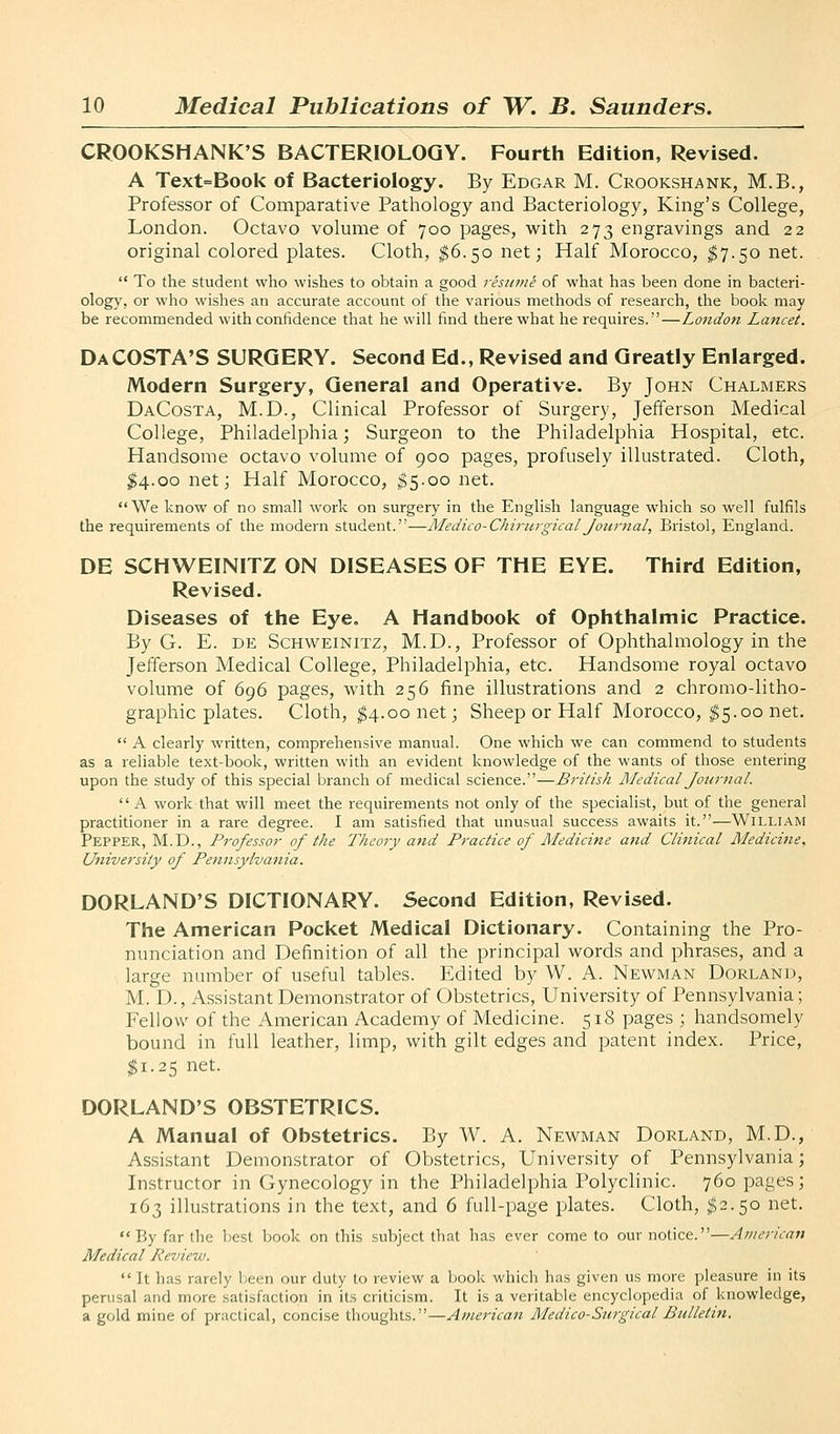 CROOKSHANK'S BACTERIOLOGY. Fourth Edition, Revised. A Text=Book of Bacteriology. By Edgar M. Crookshank, M.B., Professor of Comparative Pathology and Bacteriology, King's College, London. Octavo volume of 700 pages, with 273 engravings and 22 original colored plates. Cloth, ^6.50 net; Half Morocco, $7.50 net. To the student who wishes to obtain a good resume of what has been done in bacteri- ology, or who wishes an accurate account of the various methods of research, the book may be recommended with confidence that he will find there what he requires.—Londo7i Lancet. Da COSTA'S SURGERY. Second Ed., Revised and Greatly Enlarged. Modern Surgery, General and Operative. By John Chalmers DaCosta, M.D., Clinical Professor of Surgery, Jefferson Medical College, Philadelphia; Surgeon to the Philadelphia Hospital, etc. Handsome octavo volume of 900 pages, profusely illustrated. Cloth, $4.00 net; Half Morocco, ;?5.oo net. We know of no small work on surgery in the English language which so well fulfils the requirements of the modern student.—Medico-ChiritrgicalJournal, Bristol, England. DE SCHWEINITZ ON DISEASES OF THE EYE. Third Edition, Revised. Diseases of the Eye. A Handbook of Ophthalmic Practice. By G. E. DE ScHWEiNiTZ, M.D., Professor of Ophthalmology in the Jefferson Medical College, Philadelphia, etc. Handsome royal octavo volume of 696 pages, with 256 fine illustrations and 2 chromo-litho- graphic plates. Cloth, ^4.00 net; Sheep or Half Morocco, ^5.00 net. A clearly written, comprehensive manual. One which we can commend to students as a reliable text-book, written with an evident knowledge of the wants of those entering upon the study of this special branch of medical science.—British Medical Journal. A work that will meet the requirements not only of the specialist, but of the general practitioner in a rare degree. I am satisfied that unusual success awaits it.—William Pepper, M.D., Professor of the Theory and Practice of Medicine and Clinical Medicine, University of Pennsylvania. DORLAND'S DICTIONARY. Second Edition, Revised. The American Pocket Medical Dictionary. Containing the Pro- nunciation and Definition of all the principal words and phrases, and a large number of useful tables. Edited by W. A. Newman Borland, M. D., Assistant Demonstrator of Obstetrics, University of Pennsylvania; Fellow of the American Academy of Medicine. 518 pages ; handsomely bound in full leather, limp, with gilt edges and patent index. Price, $1.25 net. DORLAND'S OBSTETRICS. A Manual of Obstetrics. By W. A. Newman Borland, M.B., Assistant Bemonstrator of Obstetrics, University of Pennsylvania; Instructor in Gynecology in the Philadelphia Polyclinic. 760 pages; 163 illustrations in the text, and 6 full-page plates. Cloth, ^2.50 net. By far the best book on this subject that has ever come to our notice.—American Medical Review. It has rarely been our duty to review a book which has given us more pleasure in its perusal and more satisfaction in its criticism. It is a veritable encyclopedia of knowledge, a gold mine of practical, concise thoughts.—American Medico-Surgical Bulletin.