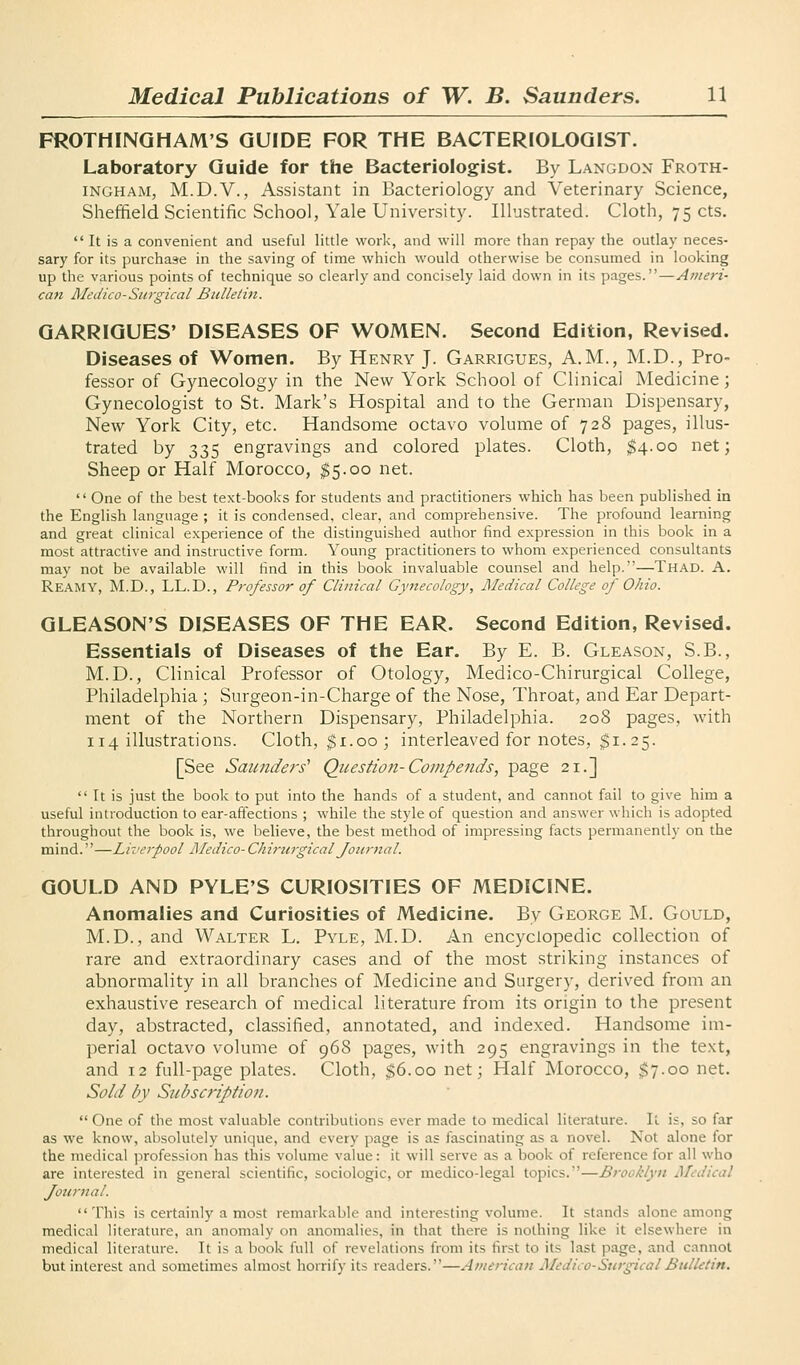 FROTHINGHAM'S GUIDE FOR THE BACTERIOLOGIST. Laboratory Guide for the Bacteriologist. By Langdon Froth- INGHAM, M.D.V., Assistant in Bacteriology and Veterinary Science, Sheffield Scientific School, Yale University. Illustrated. Cloth, 75 cts.  It is a convenient and useful little work, and will more than repay the outlay neces- sary for its purchase in the saving of time which would otherwise be consumed in looking up the various points of technique so clearly and concisely laid down in its pages.—Ameri- can Medico-Surgical Bulletin. GARRIGUES' DISEASES OF WOMEN. Second Edition, Revised. Diseases of Women. By Henry J. Garrigues, A.M., M.D., Pro- fessor of Gynecology in the New York School of Clinical Medicine; Gynecologist to St. Mark's Hospital and to the German Dispensary, New York City, etc. Handsome octavo volume of 728 pages, illus- trated by 335 engravings and colored plates. Cloth, $4.00 net; Sheep or Half Morocco, $5.00 net.  One of the best text-books for students and practitioners which has been published in the English language ; it is condensed, clear, and comprehensive. The profound learning and great clinical experience of the distinguished author find expression in this book in a most attractive and instructive form. Young practitioners to whom experienced consultants may not be available will find in this book invaluable counsel and help.—Thad. A. Reamy, M.D., LL.D., Professor of Clinical Gynecology, Medical College of Ohio. GLEASON'S DISEASES OF THE EAR. Second Edition, Revised. Essentials of Diseases of the Ear. By E. B. Gleason, S.B., M.D., Clinical Professor of Otology, Medico-Chirurgical College, Philadelphia; Surgeon-in-Charge of the Nose, Throat, and Ear Depart- ment of the Northern Dispensary, Philadelphia. 208 pages, with 114 illustrations. Cloth, gi.00; interleaved for notes, $1. 25. [See Saunders' Question-Coinpends, page 21.]  It is just the book to put into the hands of a student, and cannot fail to give him a useful introduction to ear-affections ; while the style of question and answer which is adopted throughout the book is, we believe, the best method of impressing facts permanently on the mind.—Liverpool Medico- Chiriirgical Journal. GOULD AND PYLE'S CURIOSITIES OF MEDICINE. Anomalies and Curiosities of Medicine. By George M. Gould, M.D., and Walter L. Pvle, M.D. An encyclopedic collection of rare and extraordinary cases and of the most striking instances of abnormality in all branches of Medicine and Surgery, derived from an exhaustive research of medical literature from its origin to the present day, abstracted, classified, annotated, and indexed. Handsome im- perial octavo volume of 968 pages, with 295 engravings in the text, and 12 full-page plates. Cloth, $6.00 net; Half Morocco, $7.00 net. Sold by Subscription.  One of the most valuable contributions ever made to medical literature. It is, so far as we know, absolutely unique, and every page is as fascinating as a novel. Not alone for the medical profession has this volume value: it will serve as a book of reference for all who are interested in general scientific, sociologic, or medico-legal topics.—Brooklyn Medical Journal. This is certainly a most remarkable and interesting volume. It stands alone among medical literature, an anomaly on anomalies, in that there is nothing like it elsewhere in medical literature. It is a book full of revelations from its first to its last page, and cannot but interest and sometimes almost horrify its readers.—American Medico-Surgical Bulletin.