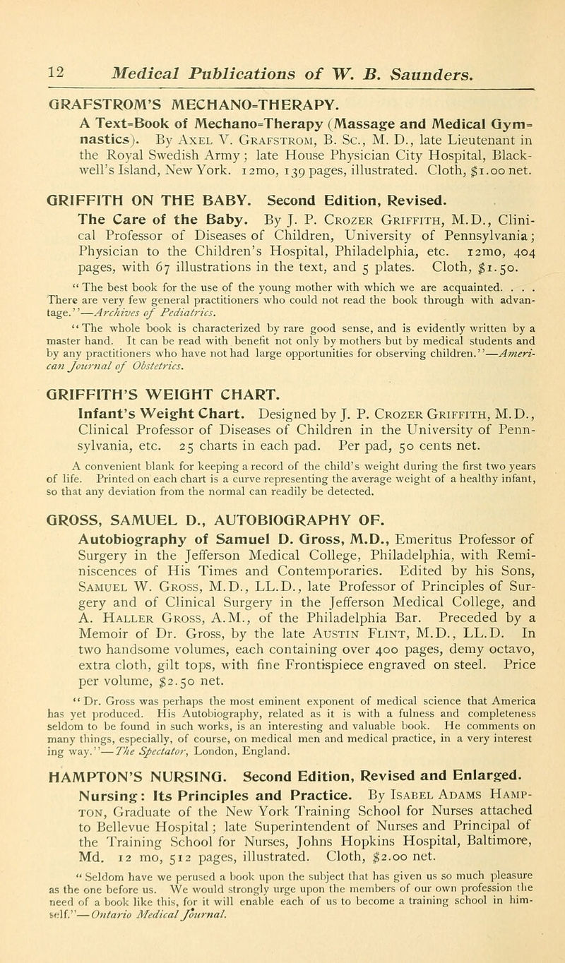 QRAFSTROM'S MECHANO=THERAPY. A Text=Book of Mechano=Therapy (Massage and Medical Qym= nasties). By Axel V. Grafstrom, B. Sc, M. D., late Lieutenant in the Royal Swedish Army; late House Physician City Hospital, Black- well's Island, New York. lamo, 139 pages, illustrated. Cloth, $1.00 net. GRIFFITH ON THE BABY. Second Edition, Revised. The Care of the Baby. By J- P- Crozer Griffith, M.D., Clini- cal Professor of Diseases of Children, University of Pennsylvania; Physician to the Children's Hospital, Philadelphia, etc. i2mo, 404 pages, with 67 illustrations in the text, and 5 plates. Cloth, $1.50.  The best book for the use of the young mother with which we are acquainted. . . . There are very few general practitioners wlio could not read the book through with advan- tage. ''—Archives of Pediatrics. The whole book is characterized by rare good sense, and is evidently written by a master hand. It can be read with benefit not only by mothers but by medical students and by any practitioners who have not had large opportunities for observing children.—Ameri- can journal of Obstetrics. GRIFFITH'S WEIGHT CHART. Infant's Weight Chart. Designed by J. P. Crozer Griffith, M.D., Clinical Professor of Diseases of Children in the University of Penn- sylvania, etc. 25 charts in each pad. Per pad, 50 cents net. A convenient blank for keeping a record of the child's weight during the first two years of life. Printed on each chart is a curve representing the average weight of a healthy infant, so that any deviation from the normal can readily be detected. GROSS, SAMUEL D., AUTOBIOGRAPHY OF. Autobiography of Samuel D. Gross, M.D., Emeritus Professor of Surgery in the Jefferson Medical College, Philadelphia, with Remi- niscences of His Times and Contemporaries. Edited by his Sons, Samuel W. Gross, M.D., LL.D., late Professor of Principles of Sur- gery and of Clinical Surgery in the Jefferson Medical College, and A. Haller Gross, A.M., of the Philadelphia Bar. Preceded by a Memoir of Dr. Gross, by the late Austin Flint, M.D., LL.D. In two handsome volumes, each containing over 400 pages, demy octavo, extra cloth, gilt tops, with fine Frontispiece engraved on steel. Price per volume, ^2.50 net. Dr. Gross was perhaps the most eminent exponent of medical science that America has yet produced. His Autobiography, related as it is with a fulness and completeness seldom to be found in such works, is an interesting and valuable book. He comments on many things, especially, of course, on medical men and medical practice, in a very interest ing way.—The Spectator, London, England. HAMPTON'S NURSING. Second Edition, Revised and Enlarged. Nursing: Its Principles and Practice. By Isabel Adams Hamp- ton, Graduate of the New York Training School for Nurses attached to Bellevue Hospital; late Superintendent of Nur.ses and Principal of the Training School for Nurses, Johns Hopkins Hospital, Baltimore, Md. 12 mo, 512 pages, illustrated. Cloth, ^2.00 net.  .Seldom have we perused a book upon the subject that has given us so much pleasure as the one before us. We would strongly urge upon the members of our own profession liie need of a book like this, for it will enal)le each of us to become a training school in him- self— Ontario Medical Journal.