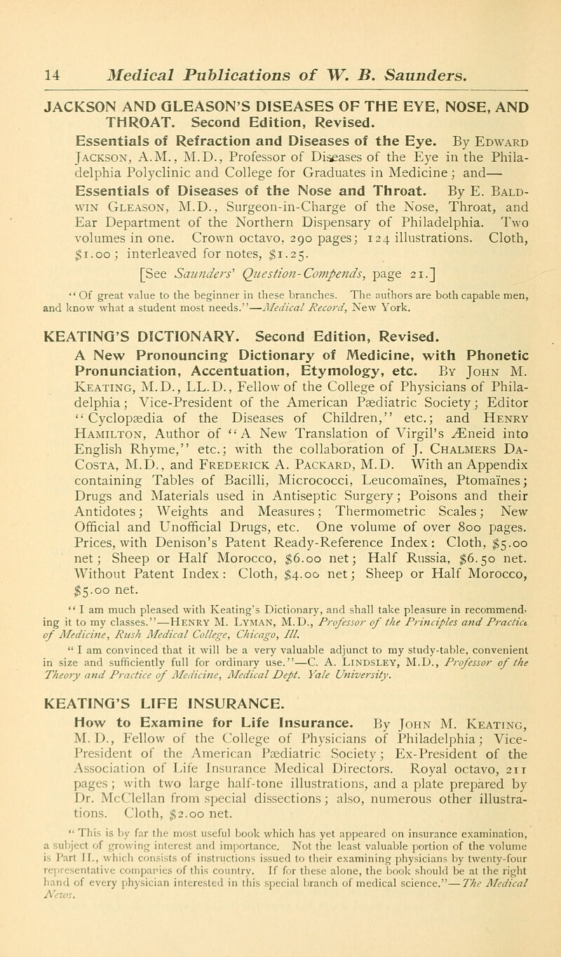JACKSON AND QLEASON'S DISEASES OF THE EYE, NOSE, AND THROAT. Second Edition, Revised. Essentials of Refraction and Diseases of the Eye. By Edward Jackson, A.M., M.D., Professor of Diseases of the Eye in the Phila- delphia Polyclinic and College for Graduates in Medicine; and— Essentials of Diseases of the Nose and Throat. By E. Bald- win Gleason, M.D., Surgeon-in-Charge of the Nose, Throat, and Ear Department of the Northern Dispensary of Philadelphia. Two volumes in one. Crown octavo, 290 pages; 124 illustrations. Cloth, $1.00; interleaved for notes, ^1.25. [See Saunders'' Question-Compends, page 21.]  Of great value to the beginner in these branches. The authors are both capable men, and know what a student most needs.—Medical Record, New York. KEATINQ'S DICTIONARY. Second Edition, Revised. A New Pronouncing Dictionary of Medicine, with Phonetic Pronunciation, Accentuation, Etymology, etc. By John M. Keating, M.D., LL.D., Fellow of the College of Physicians of Phila- delphia; Vice-President of the American Psediatric Society; Editor Cyclopaedia of the Diseases of Children, etc.; and Henry Hamilton, Author of *■ A New Translation of Virgil's ^neid into English Rhyme, etc.; with the collaboration of J. Chalmers Da- Costa, M.D., and Frederick A. Packard, M.D. With an Appendix containing Tables of Bacilli, Micrococci, Leucomaines, Ptomaines; Drugs and Materials used in Antiseptic Surgery; Poisons and their Antidotes; Weights and Measures; Thermometric Scales; New Official and Unofficial Drugs, etc. One volume of over 800 pages. Prices, with Denison's Patent Ready-Reference Index: Cloth, $5.00 net; Sheep or Half Morocco, ^6.00 net; Half Russia, $6.50 net. Without Patent Index: Cloth, $4.00 net; Sheep or Half Morocco, ^5.00 net.  I am much pleased with Keating's Dictionary, and shall take pleasure in recommend- ing it to my classes.—Henry M. Lyman, M.D., Professor of the F?-inciples and Practict of Medicine, Rush Medical College, Chicago, III.  I am convinced that it will be a very valuable adjunct to my study-table, convenient in size and sufficiently full for ordinary use.—C. A. LiNDSLEY, M.D., Professor of the Theory and Practice of Medicine, Medical Dept. Yale University. KEATINQ'S LIFE INSURANCE. How to Examine for Life Insurance. By John M. Keating, M. D., Fellow of the College of Physicians of Philadelphia; Vice- President of the American Paediatric Society; Ex-President of the Association of Life Insurance Medical Directors. Royal octavo, 211 pages ; with two large half-tone illustrations, and a plate prepared by Dr. McClellan from special dissections; also, numerous other illustra- tions. Cloth, |2.oo net.  This is by far the most useful book which has yet appeared on insurance examination, a subject of growing interest and imjxjrtance. Not the least valuable portion of the volume is Part II., which consists of instructions issued to their examining physicians by twenty-four representative companies of this country. If for these alone, the book should be at the right hand of every physician interested in this special branch of medical science.—The Medical News.