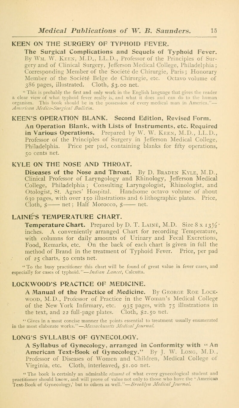 KEEN ON THE SURGERY OF TYPHOID FEVER. The Surgical Complications and Sequels of Typhoid Fever. By Wm. ^^'. Kf:EX, M.D., LL.D., Professor of the Principles of Sur- gery and of Clinical Surgery, Jefferson Medical College, Philadelphia; Corresponding Member of the Societe de Chirurgie, Paris; Honorary Member of the Societe Beige de Chirurgie, etc. Octavo volume of 386 pages, illustrated. Cloth, $3.00 net. This is probably the first and only work in the English language that gives the reader a clear view of what typhoid fever really is, and what it does and can do to the human organism. This book should be in the possession of every medical man in America.— Aiuericaii Alcdico-Stirgical BulL'tin. KEEN'S OPERATION BLANK. Second Edition, Revised Form. An Operation Blank, with Lists of Instruments, etc. Required in Various Operations. Prepared by W. W. Keen, M.D., LL.D., Professor of the Principles of Surgery in Jefferson Medical College, Philadelphia. Price per pad, containing blanks for fifty operations, 50 cents net. KYLE ON THE NOSE AND THROAT. Diseases of the Nose and Throat. By D. Braden Kyle, i\I.D., Clinical Professor of Laryngology and Rhinology, Jefferson Medical College, Philadelphia; Consulting Laryngologist, Rhinologist, and Otologist, St. Agnes' Hospital. Handsome octavo volume of about 630 pages, with over 150 illustrations and 6 lithographic plates. Price, Cloth, 5 net; Half Morocco, $ net. LAINE'S TEMPERATURE CHART. Temperature Chart. Prepared by D. T. Laine, M.D. Size 8 x i^V^' inches. A conveniently arranged Chart for recording Temperature, with columns for daily amounts of Urinary and Fecal Excretions, Food, Remarks, etc. On the back of each chart is given in full the method of Brand in the treatment of Typhoid Fever. Price, per pad of 25 charts, 50 cents net. To the busy practitioner this chart will be found of great value in fever cases, and especially for cases of typhoid.—Indian Lancet, Calcutta. LOCKWOOD'S PRACTICE OF MEDICINE. A Manual of the Practice of Medicine. By George Roe Lock- wood, M.D., Professor of Practice in the Woman's Medical College of the New York Infirmary, etc. 935 pages, with 75 illustrations in the text, and 22 full-page plates. Cloth, $2.50 net. Gives in a most concise manner the points essential to treatment usually enumerated in the most elaborate works.—Massachusetts Medical Journal. LONG'S SYLLABUS OF GYNECOLOGY. A Syllabus of Gynecology, arranged in Conformity with An American Text=Book of Gynecology. By J. W. Long, M.D., Professor of Diseases of Women and Children, Medical College of Virginia, etc. Cloth, interleaved, Si-oo ^t. The book is certainly an admirable resume of what every gynecological student and practitioner should ki*ow, and will prove of value not only to those who have the ' American Text-Book of Gynecology, but to others as well.'—Brooklyn Medical Journal.