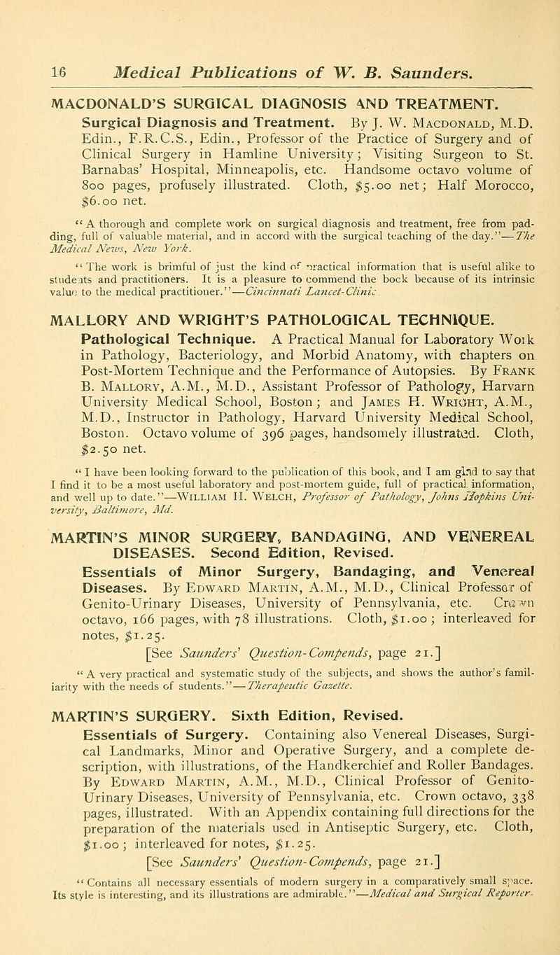 MACDONALD'S SURGICAL DIAGNOSIS AND TREATMENT. Surgical Diagnosis and Treatment. By J. W. Macdonald, M.D. Edin., F.R.C.S., Edin., Professor of the Practice of Surgery and of Clinical Surgery in Hamline University; Visiting Surgeon to St. Barnabas' Hospital, Minneapolis, etc. Handsome octavo volume of 800 pages, profusely illustrated. Cloth, $5.00 net; Half Morocco, |6.oo net.  A thorough and complete work on surgical diagnosis and treatment, free from pad- ding, full of valuable material, and in accord with the surgical teaching of the day.—The Medical News, New York.  The work is brimful of just the kind of practical information that is useful alike to studeats and practitioners. It is a pleasure to commend the bock because of its intrinsic valuo to the medical practitioner.—Cincmnati Lattcet-Clinic. MALLORY AND WRIGHT'S PATHOLOGICAL TECHNIQUE. Pathological Technique. A Practical Manual for Laboratory Woik in Pathology, Bacteriology, and Morbid Anatomy, with chapters on Post-Mortem Technique and the Performance of Autopsies. By Frank B. Mallory, A.M., M.D., Assistant Professor of Pathology, Harvarn University Medical School, Boston; and James H. Wright, A.M., M.D., Instructor in Pathology, Harvard University Medical School, Boston. Octavo volume of 396 pages, handsomely illustrak',d. Cloth, ^2.50 net.  I have been looking forward to the publication of this book, and I am glnd to say that I find it to be a most useful laboratory and post-mortem guide, full of practical, information, and v/ell up to date.—William H. Welch, Professor of Pathology, Johns Hopkins Uni- versity, Baltij)iore, Aid. MARTIN'S MINOR SURGERY, BANDAGING, AND VENEREAL DISEASES. Second Edition, Revised. Essentials of Minor Surgery, Bandaging, and Venereal Diseases. By Edward Martin, A.M., M.D., Clinical Professor of Genito-Urinary Diseases, University of Pennsylvania, etc. Cn3;>ni octavo, 166 pages, with 78 illustrations. Cloth, ^i.oo ; interleaved for notes, 11.25. [See Saunders^ Question-Compends, page 21.] A very practical and systematic study of the subjects, and shows the author's famil- iarity with the needs of students.—Therapeutic Gazette. MARTIN'S SURGERY. Sixth Edition, Revised. Essentials of Surgery. Containing also Venereal Diseases, Surgi- cal Landmarks, Minor and Operative Surgery, and a complete de- scription, with illustrations, of the Handkerchief and Roller Bandages. By Edward Martin, A.M., M.D., Clinical Professor of Genito- Urinary Diseases, University of Pennsylvania, etc. Crown octavo, 338 pages, illustrated. With an Appendix containing full directions for the preparation of the materials used in Antiseptic Surgery, etc. Cloth, 11.00; interleaved for notes, ^1.25. [See Saunders' Question-Compends, page 21.]  Contains all necessary essentials of modern surgery in a comparatively small space. Its style is interesting, and its illustrations are admirable.—Medical and Stirgical Reporter^