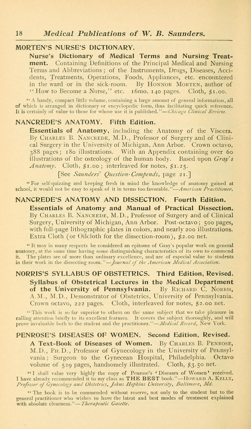 MORTEN'S NURSE'S DICTIONARY. Nurse's Dictionary of Medical Terms and Nursing Treat= ment. Containing Definitions of the Principal Medical and Nursing Terms and Abbreviations; of the Instruments, Drugs, Diseases, Acci- dents, Treatments, Operations, Foods, Appliances, etc. encountered in the ward or in the sick-room. By Honnor Morten, author of How to Become a Nurse, etc. i6mo, 140 pages. Cloth, ^i.oo.  A handy, compact little volume, containing a large amount of general information, all of which is arranged in dictionary or encyclopedic form, thus facilitating quick reference. It is certainly of value to those for whose use it is published.—Chicago Clitiical Review. NANCREDE'S ANATOMY. Fifth Edition. Essentials of Anatomy, including the Anatomy of the Viscera. By Charles B. Nancrede, M.D., Professor of Surgery and of Clini- cal Surgery in the University of Michigan, Ann Arbor. Crown octavo, 388 pages; 180 illustrations. With an Appendix containing over 60 illustrations of the osteology of the human body. Based upon Gray's Anatomy. Cloth, ^i.oo; interleaved for notes, ^1.25. [See Saunders' Question-Compends, page 21.] For self-quizzing and keeping fresh in mind the knowledge of anatomy gained at school, it would not be easy to speak of it in terms too favorable.—American Practitioner. NANCREDE'S ANATOMY AND DISSECTION. Fourth Edition. Essentials of Anatomy and Manual of Practical Dissection. By Charles B. Nancrede, M.D., Professor of Surgery and of Clinical Surgery, University of Michigan, Ann Arbor. Post-octavo; 500 pages, with full-page lithographic plates in colors, and nearly 200 illustrations. Extra Cloth (or Oilcloth for the dissection-room), ^2.00 net. It may in many respects be considered an epitome of Gray's popular work on general anatomy, at the same time having some distinguishing characteristics of its own to commend it. The plates are of more than ordinary excellence, and are of especial value to students in their work in the dissecting room.—Journal of the American Medical Association. NORRIS'S SYLLABUS OF OBSTETRICS. Third Edition, Revised. Syllabus of Obstetrical Lectures in the Medical Department of the University of Pennsylvania. By Richard C. Norris, A.M., M.D., Demonstrator of Obstetrics, University of Pennsylvania. Crown octavo, 222 pages. Cloth, interleaved for notes, ^2.00 net. This work is so far superior to others on the same subject that we take pleasure in calling attention briefly to its excellent features. It covers the subject thoroughly, and will prove invaluaVjle both to the student and the practitioner.—Medical Record, New York. PENROSE'S DISEASES OF WOMEN. Second Edition, Revised. A Text=Book of Diseases of Women. By Charles B. Penrose, M.D., Ph.D., Professor of Gynecology in the University of Pennsyl- vania; Surgeon to the Gynecean Hospital, Philadelphia. Octavo volume of 529 pages, handsomely illustrated. Cloth, ^3.50 net.  I shall value very highly the copy of Penrose's * Diseases of Women' received. I have already recommended it to my class as THE BEST book.—Howard A. Kelly, Professor of Gynecology and Obstetrics, Johns Hopkins University, Baltimore, Md.  The book is to be commended without reserve, not only to the student but to the general practitioner wlio wishes to have the latest and best modes of treatment explained with absolute clearness.—Therapeutic Gazette.