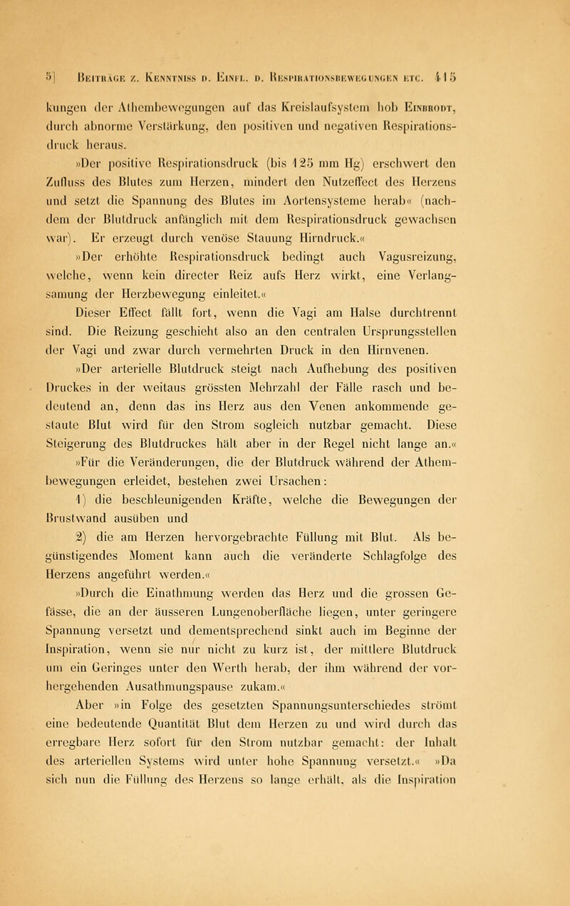 öl HiinitMih; z. KiCNNTMss i>. EiML. D. H^;sl■ln.vTlu^sl)l■:wli(Jl;^(il•;^ i;n;. i I ö klingen der Allicinl)c\vogiingcn auf das Krcislaufsysliun liol) Kimirodt, durch abnorme Ver.starkung, den [)Osili\en und negativen Uespiralions- dnick heraus. »Der positive Respiralionsdruck (bis 125 mm Hg) erschwert den Zulluss des Blutes zum Herzen, mindert den NutzefTect des Heizens und setzt die Spannung des Bhites im Aortensysteme herab« (nach- dem der Blutdruck anfänglicii mit dem Respirationsdruck gewachsen war). Er erzeugt durch venöse Stauung Hirndruck.« »Der erhöhte Respirationsdruck bedingt auch Vagusreizung, welche, wenn kein directer Reiz aufs Herz wirkt, eine Verlang- samung der Herzbevvcgung einleitet.« Dieser Etl'ect fallt fort, wenn die Vagi am Halse durchtrennt sind. Die Reizung geschieht also an den centralen Ursprungsstellen der Vagi und zwar durch vermehrten Druck in den Hirnvenen. »Der arterielle Blutdruck steigt nach Aufhebung des positiven Druckes in der weitaus grössten Mehrzahl der Fälle rasch und be- deutend an, denn das ins Herz aus den Venen ankommende ge- staute Blut wird für den Strom sogleich nutzbar gemacht. Diese Steigerung des Blutdruckes halt aber in der Regel nicht lange an.« »Für die Veränderungen, die der Blutdruck während der Athem- bewegungen erleidet, bestehen zwei Ursachen: 1) die beschleunigenden Kräfte, welche die Bewegungen der Bi'ustwand ausüben und 2) die am Herzen hervorgebrachte Füllung mit Blut. Als be- günstigendes Äloment kann auch die veränderte Schlagfolge des Herzens angeführt werden.« »Durch die Einathmung werden das Herz und die grossen Gc- fässe, die an der äusseren Lungenol)erfläche liegen, unter geringere Spannung versetzt und dementsprechend sinkt auch im Beginne der Inspiration, wenn sie nur nicht zu kurz ist, der mildere Blutdruck um ein Geringes unter den Wcrth herab, der ihm während der vor- hergehenden Ausathmungspause zukam.« Aber »in Folge des gesetzten Spannungsunterschiedes sliöint eine bedeutende Quantität Blut dein Herzen zu und wird durch das erregbare Herz sofort für den Stiom nutzbar gemacht: der Iniialt des arteriellen Systems wird unter hohe Spannung versetzt.« »Da sich nun die Füllung des Herzens so lanije erhält, als die Inspiration