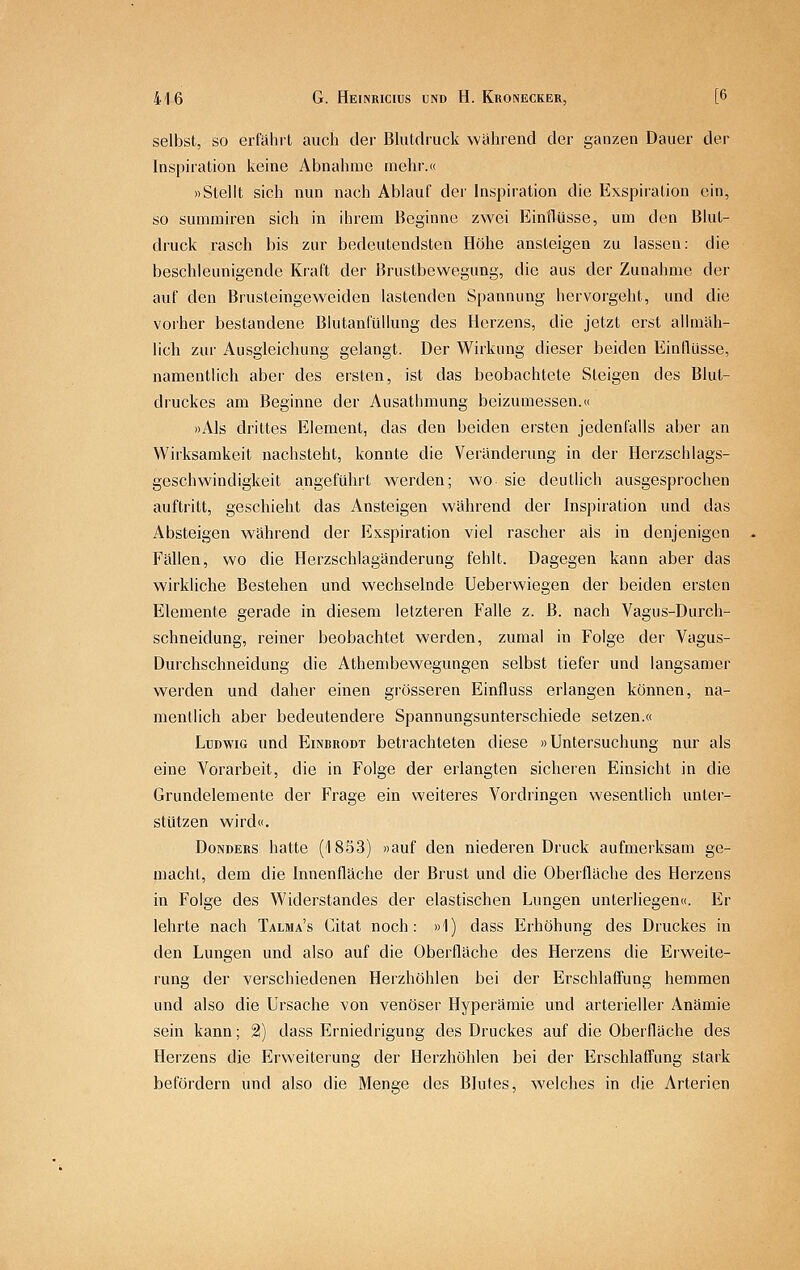 selbst, so erfährt auch der Bhitdruck wahrend der ganzen Dauer der Inspiration keine Abnahme mehr.« »Stellt sich nun nach Ablauf der Inspiration die Exspiration ein, so sumrairen sich in ihrem Beginne zwei Einflüsse, um den Blut- druck rasch bis zur bedeutendsten Höhe ansteigen zu lassen: die beschleunigende Kraft der Brustbewegung, die aus der Zunahme der auf den Brusteingeweiden lastenden Spannung hervorgeht, und die vorher bestandene Blutanfüllung des Herzens, die jetzt erst allmäh- lich zur Ausgleichung gelangt. Der Wirkung dieser beiden EinlUlsse, namentlich aber des ersten, ist das beobachtete Steigen des Blut- druckes am Beginne der Ausathmung beizumessen.« »Als drittes Element, das den beiden ersten jedenfalls aber an Wirksamkeit nachsteht, konnte die Veränderung in der Herzschlags- geschwindigkeit angeführt werden; wo sie deutlich ausgesprochen auftritt, geschieht das Ansteigen während der Inspiration und das Absteigen während der Exspiration viel rascher als in denjenigen Fallen, wo die Herzschlagänderung fehlt. Dagegen kann aber das wirkliche Bestehen und wechselnde Ueberwiegen der beiden ersten Elemente gerade in diesem letzteren Falle z. B. nach Vagus-Durch- schneidung, reiner beobachtet werden, zumal in Folge der Vagus- Durchschneidung die Athenibewegungen selbst tiefer und langsamer werden und daher einen grösseren Einfluss erlangen können, na- mentlich aber bedeutendere Spannungsunterschiede setzen.« Ludwig und Einbrodt betrachteten diese »Untersuchung nur als eine Vorarbeit, die in Folge der erlangten sicheren Einsicht in die Grundelemente der Frage ein weiteres Vordringen wesentlich unter- stützen wird«. DoNDERS hatte (1853) »auf den niederen Druck aufmerksam ge- macht, dem die Innenfläche der Brust und die Oberfläche des Herzens in Folge des Widerstandes der elastischen Lungen unterliegen«. Er lehrte nach Talma's Citat noch: »1) dass Erhöhung des Druckes in den Lungen und also auf die Oberfläche des Herzens die Erweite- rung der verschiedenen Herzhöhlen bei der Erschlaffung hemmen und also die Ursache von venöser Hyperämie und arterieller Anämie sein kann; 2) dass Erniedrigung des Druckes auf die Oberfläche des Herzens die Erweiterung der Herzhöhlen bei der Erschlaffung stark befördern und also die Menge des Blutes, welches in die Arterien
