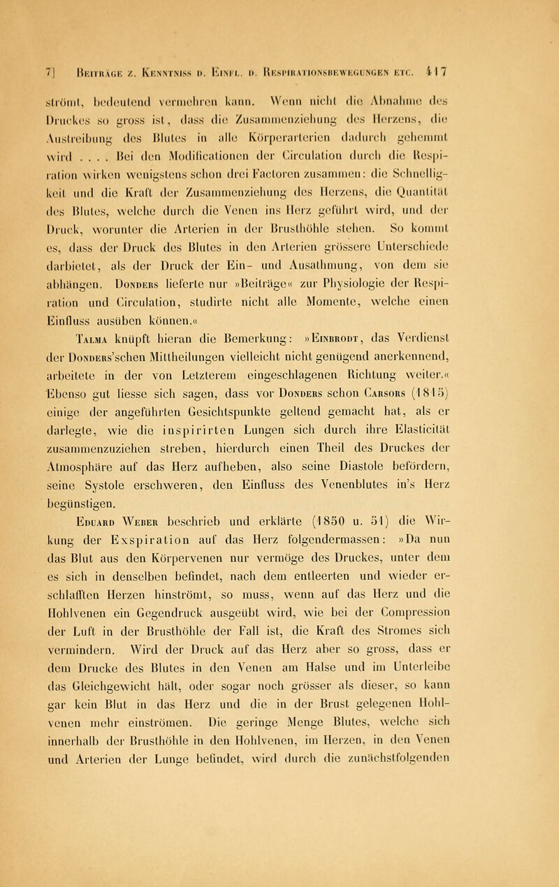 .ströiiil, hi'dculeiul vcniiulmMi Kaiiii. Wenn iiiflil die Ahiialimo dus l)iiiclu'.s so gross ist., dass (li(i ZusainiinMizicIiiing (k-s IIcivxmis, die, Auslreihung des IJlutes in alle Kör[)orarloiica daduicli gcheimiit wird .... Bei den Modilicalioncn der Circulation durcli die Ues|ii- ralion wirken wenigstens sclion drei Faeloren zusammen: die Sclinellig- keil und die Krall der Zusammenzielumg des Herzens, die Qiianliliit des Blutes, welche duieli die Venen ins Ih^z gcluhrl wird, und der iJruck, worunter die Arterien in der Bruslliölile stellen. So koimiit es, dass der Druck des Blutes in den Arterien grössere Unlerscliiede daihietet, als der Druck der Ein- und Ausathmung, von dem sie aliliiingen. Donders lielcrlc nur »Beitrüge« zur Physiologie der Respi- ration und Circulation, studirte nicht alle Momente, welche einen Einlluss ausüben können.« Talma knüpft hieran die Bemerkung: »Einbrodt, das Verdienst der DoNDERs'schen Mittheilungen vielleicht nicht genügend anerkennend, arbeitete in der von Letzterem eingeschlagenen Richtung weiter.« Ebenso gut Hesse sich sagen, dass vor Donders schon Carsors (1815) einige der angeführten Gesichtspunkte geltend gemacht hat, als er darlegte, wie die inspirirten Lungen sich durch ihre Elasticital zusammenzuziehen streben, hierdurch einen Theil des Druckes der Atmosphäre auf das Herz aufheben, also seine Diastole befördern, seine Systole erschweren, den Einfluss des Venenblutes in's Herz begünstigen. Eduard Weber beschrieb und erklärte (1850 u. öl) die Wir- kung der Exspiration auf das Herz folgendermassen: »Da nun das Blut aus den Körpervenen nur vermöge des Druckes, unter dem es sich in denselben befindet, nach dem entleerten und wieder er- schlall'ten Herzen hinströmt, so rauss, wenn auf das Herz und die Hohlvenen ein Gegendruck ausgeübt wird, wie bei der Compression der Luft in der Brusthöhle der Fall ist, die Kraft des Stromes sich vermindern. Wird der Druck auf das Herz aber so gross, dass er dem Drucke des Blutes in den Venen am Halse und im Untcrleibc das Gleichgewicht hält, oder sogar noch grösser als dieser, so kann gar kein Blut in das Herz und die in der Brust gelegenen Uohl- veuen mehr einströmen. Die geringe Menge Blutes, welche sich innerhalb der Brusthöhle in den Hohlvenen, im Herzen, in den Venen und Arterien der Lunge befindet, wird durch die zunächstfolgenden