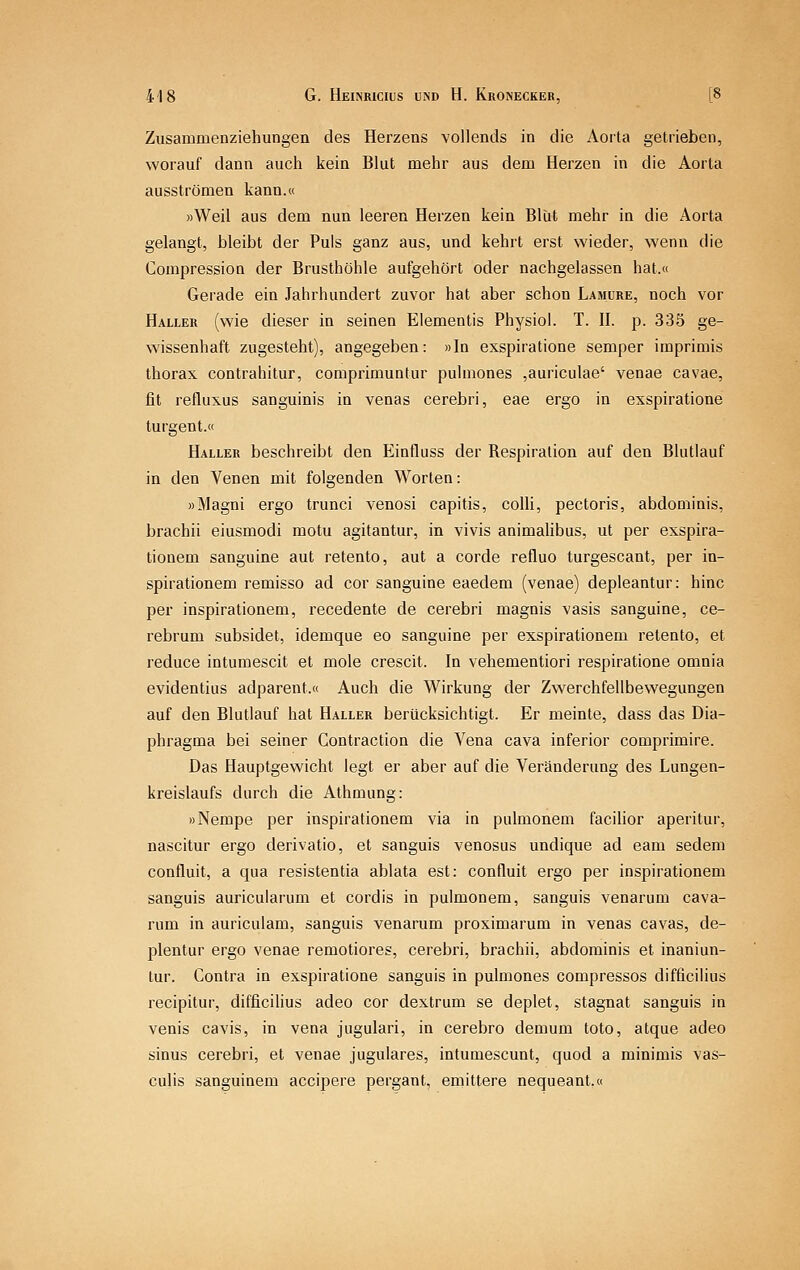 Zusammenziehungen des Herzens vollends in die Aorta getrieben, worauf dann auch kein Blut mehr aus dem Herzen in die Aorta ausströmen kann.« »Weil aus dem nun leeren Herzen kein Blut mehr in die Aorta gelangt, bleibt der Puls ganz aus, und kehrt erst wieder, wenn die Compression der Brusthöhle aufgehört oder nachgelassen hat.« Gerade ein Jahrhundert zuvor hat aber schon Lamure, noch vor Haller (wie dieser in seinen Elementis Physiol. T. II. p. 335 ge- wissenhaft zugesteht), angegeben: »In exspiratione semper imprimis thorax contrahitur, comprimuntur pulmones ,auriculae' venae cavae, fit refluxus sanguinis in venas cerebri, eae ergo in exspiratione turgent.« Haller beschreibt den Einfluss der Respiration auf den Blutlauf in den Venen mit folgenden Worten: »Magni ergo trunci venosi capitis, colli, pectoris, abdominis, brachii eiusmodi motu agitantur, in vivis animalibus, ut per exspira- tionem sanguine aut retento, aut a corde refluo turgescant, per in- spirationem remisso ad cor sanguine eaedem (venae) depleantur: hinc per inspirationem, recedente de cerebri magnis vasis sanguine, ce- rebrum subsidet, idemque eo sanguine per exspirationem retento, et reduce intumescit et mole crescit. In vehementiori respiratione omnia evidentius adparent.« Auch die Wirkung der Zwerchfellbewegungen auf den Blutlauf hat Haller berücksichtigt. Er meinte, dass das Dia- phragma bei seiner Contraction die Vena cava inferior comprimire. Das Hauptgewicht legt er aber auf die Veränderung des Lungen- kreislaufs durch die Athmung: »Nempe per inspirationem via in pulmonem facilior aperitur, nascitur ergo derivatio, et sanguis venosus undique ad eam sedem confluit, a qua resistentia ablata est: confluit ergo per inspirationem sanguis auricularum et cordis in pulmonem, sanguis venarum cava- rum in auriculam, sanguis venarum proximarum in venas cavas, de- plentur ergo venae remotiores, cerebri, brachii, abdominis et inaniun- tur. Contra in exspiratione sanguis in pulmones compressos difficilius recipitur, difficilius adeo cor dextrum se deplet, stagnat sanguis in venis cavis, in vena jugulari, in cerebro demum toto, atque adeo sinus cerebri, et venae jugulares, intumescunt, quod a minimis vas- cuHs sanguinem accipere pergant, emittere nequeant.«