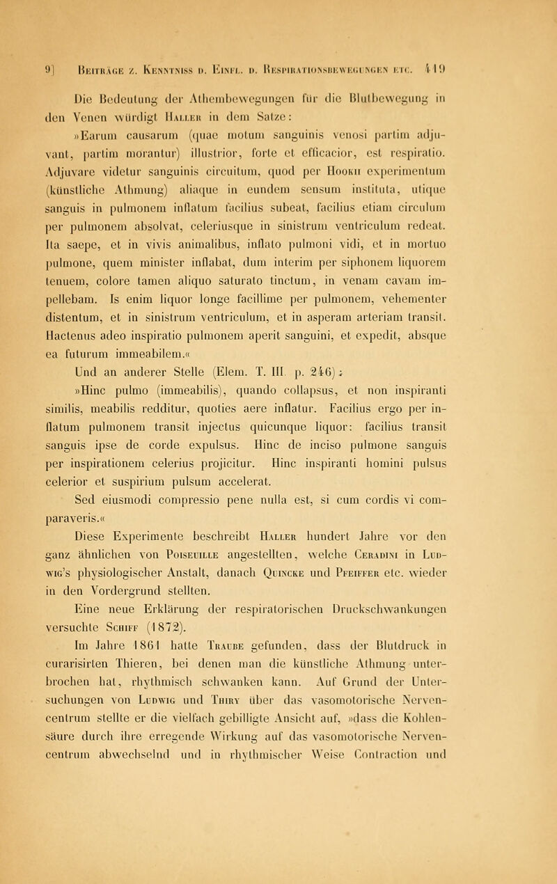 9| BKiTit.uiH z. Kknmmss I). KiMi.. 1). |{i;si'iitATi(iN,siii:wi;iiiM;i;N kk;. 'i l'.l Die Bcdciiluni; der Alhciiihowegungen für die IMulhcwcgiini; in den Venen würdigt llALUiit in dem Salze: »Eaiuni causaruni ((|nae niotuni sanguinis veno.si [)ailini adju- vant, partim nioranlm) illiistiior, l'orte et eflicacior, est respiratio. Adjuvare videtur sanguinis circuitum, ([uod per Hookii cxperimenlum (künstliche Atlimung) aliatiue in eundem sensuni instituta, uti(]uc sanguis in pulmonem inllatum facilius subeat, facilius etiam circuium per pulmonem absolvat, celeriusque in sinistrum venlriculura redeat. Ita saepe, et in vivis animalibus, inflalo pulmoni vidi, et in mortuo pulmone, quem minister indabat, dura interim per siphonem liquorem tenuem, colore tarnen aliquo saturato tinctum, in venam cavam im- peilcbam. Is enim iiquor longe facillime per pulmonem, vehementer distentum, et in sinistrum ventricuUmi, et in asperam arteriam transil. Hactenus adeo inspiratio puhnonem aperit sanguini, et expedit, absque ea futurum immeabiiem.« Und an anderer Stehe (Eiem. T. III. p. 246); »Hinc pulmo (immeabilis), quando collapsus, et non inspiranti similis, meabilis redditur, quoties aere inflatur. Facilius ergo per in- llatum pulmonem transit injectus quicunque Iiquor: facilius transit sanguis ipse de corde expulsus. Hinc de inciso pulmone sanguis per inspirationem celerius projicitur. Hinc inspiranti homini pulsus celerior et suspirium pulsum accelerat. Sed eiusmodi compressio pene nulla est, si cum cordis vi com- paraveris.« Diese Experimente beschreibt Haller hundert Jahre vor den ganz ähnlichen von Poiseuille angestellten, welche Ceradini in Lud- wig's physiologischer Anstalt, danach Quincke und Pfeiffer etc. wieder in den Vordergrund stellten. Eine neue Erklärung der respiratorischen DruckschNvankungen versuchte Schiff (I 872). Im Jahre 1861 hatte Traube gefunden, dass der Blutdruck in curarisirten Thieren, bei denen man die künstliche Athmung unter- brochen hat, rhythmisch schwanken kann. Auf Grund der Unlei- suchungen von Ludwig und Tuiry über das vasomotorische Nerven- centrum stellte er die vielfach gebilligte Ansicht auf, »dass die Kohlen- säure durch ihre erregende Wirkung auf das vasomotorische Nerven- centruin abwechselnd und in rhythmischer Weise (^ontraction und