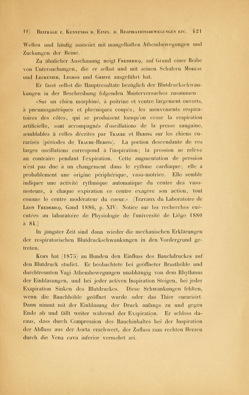 Wulleii imd luiulii? associiil inil iiiaiii^olliaricii A(li(Miilju\\('i^im!,'<;ii nml Zuckungen der noiiio. Zu iilinliflior Anschauung neigt Kuiinmtico, auldiund einer IU;ilic von Unlei-.sucliungen, die er selljst und mit .seinen Scliülern Moiik.vi; und LECKicNucit, Lic^atos und (Iuu-ke ausgclulut liat. Kr fasst selljst die llauptiesultate bezüglicli der IJlutdruckscIiwan- kungen in der He.sclu'eibung folgenden Musterversuclies zusammen: »Sur un cliien morphine, ä poilrino et venire largcment ouvcrls, ä pneumogastri(jues et phreniques coupes, les mouvcmcnts ret^pira- loires des cöles, qui sc produisent lorscpfon cessc la respiration artilicielle, sonl accompagnes d'oscillations de la presse sanguine, sendjiables a celles decrites par Traude et Hering sur les chiens cu- rarises (periodes de Traude-Hering). La portion descendanle de ces larges oscillations corrcspond ä Tinspiration; la pression se releve au contraire pendant rexpiration. Gelte augmenlation de pression n'est pas duc ä un changement dans le rythme cardiaquc; eile a probablenient une origine periplierique, vaso-molrice. Elle semble indiquer une activite rythmique autoraatique du centre des vaso- nioteurs, ä chaque expiration ce centre exagere son action, toul comme le centre moderateur du coeur.« (Travaux du Laboratoire de Leon Fredericq, Gand 1886, p. XIV: Notice sur les recherchcs exe- culees au laboratoire de Physiologie de l'universite de Liege 1880 ä 84.) In jüngster Zeit sind dann wieder die mechanischen Erklärungen der respiratorischen Blutdruckschwankungen in den Vordergrund ge- treten. Kuhn hat (1875) an Hunden den Einfluss des Bauchdruckes auf den Blutdruck studirt. Er beobachtete bei geöffneter Brusthöhle und durchlrennten Vagi Athembewegungen unabhängig von dem Rhythmus der Einblasungen, und bei jeder activeu Inspiration Steigen, bei jeder Exspiration Sinken des Blutdruckes. Diese Schwankungen fehlten, wenn die Bauchhöhle geöffnet wurde oder das Thier curarisirl. Dann nimmt mit der Einblasung der Druck anfangs zu und gegen Ende ab und fällt weiter während der Exspiration. Er schloss da- raus, dass durch Gompression des Bauchinhalles bei der Inspiration der Abfluss aus der Aorta erschwert, der Zulluss zum rechten Herzen durch die Vena cava inferior vermehrt sei.