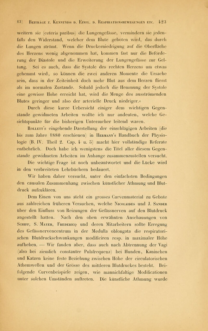 woitorn sie (cotciis |)aril)U.s) die; Liini,'c;ngefassc, vermindern sie jedeii- lalls den Widcrsland, wolclior dem Blute geboten wird, das durch die Lungen strömt. Wenn die Druekerniedrigung auf die Oberlliiclic des Herzens wenig ai)genomnien hat, kommen last nur die Beförde- rung der Diastole und die Erweiterung der Lungcngeliisse zur Gel- tung. Sei es auch, dass die Systole des rechten Herzens um etwas gehemmt wird, so können die zwei anderen Momente die Ursache sein, dass in der Zeiteinheit doch mehr Blut aus dem Herzen lliessl als im normalen Zustande. Sobald jedoch die Hemmung der Systole eine gewisse Höhe erreicht hat, wird die Menge des ausströmenden Blutes geringer und also der arterielle Druck niedriger.« Durch diese kurze Uebersicht einiger dem wichtigen Gegen- stande gewidmeten Arbeiten wollte ich nur andeuten, welche Ge- sichtspunkte für die bisherigen Untersucher leitend waren. Rollett's eingehende Darstellung der einschlägigen Arbeilen (die bis zum Jahre 1880 erschienen) in Hermann's Handbuch der Physio- logie (B. IV. Theil 2. Cap. 4 u. 5) macht hier vollständige Referate entbehrlich. Doch habe ich wenigstens die Titel aller diesem Gegen- stande gewidmeten yVrbeiten im Anhange zusammenzustellen versucht. Die wichtige Frage ist noch unbeantwortet und die Lücke wird in den verbreiteten Lehrbüchern bedauert. Wir haben daher versucht, unter den einfachsten Bedingungen den causalen Zusammenhang zwischen künstlicher Athmung und Blut- druck aufzuklären. Dem Einen von uns steht ein grosses Curvenmaterial zu Gebote aus zahlreichen früheren Versuchen, welche Nicolaides und J. Sander über den Einfluss von Reizungen der Gefässnerven auf den Blutdruck angestellt hatten. Nach den oben erwähnten Anschauungen von Schiff, S. Mayer, Fredericq und deren Mitarbeitern sollte Erregung des Gefässnervencentrum in der Medulla oblongata die respiratori- schen Blutdruckschwankungen modificiren resp. in maximaler Höhe aufheben. — Wir fanden aber, dass auch nach Abtrennung der Vagi (also bei ziemlich constanter Pulsfrequenz) bei Hunden, Kaninchen und Katzen keine feste Beziehung zwischen Höhe der circulatorischen Athemwellen und der Grösse des mittleren Blutdruckes besieht. Bei- folgende Curvenbeispiele zeigen, wie mannichfaltige Modificationen unter solchen Umstünden auftreten. Die künstliche Athmunü; wurde