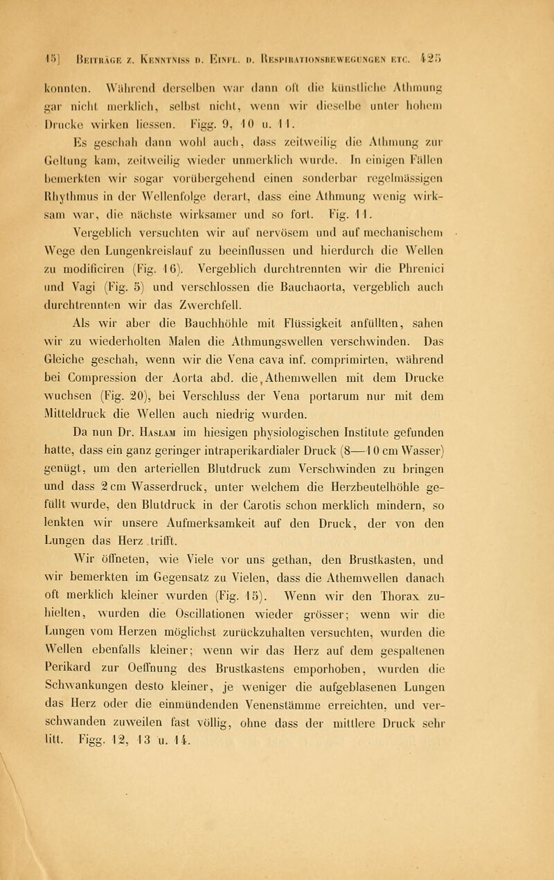 I'j] |}kitii.u;f, z. Kknntmss n. Rim'l. i>. Hksi'Irationsbewegungen etc. 420 konnlcn. Wiilirend deisclbcn war dann oll die kiinslliclio Allinuini; gar niclil niorklicli, selbst nicht, wenn wir dieselbe unter luilicni Drucke wirken Hessen. Figg. 0, 10 u. II. Es geschah dann wohl auch, dass zeitweilig die Aihniung zur Geltung kam, zeitweilig wieder unmerklich wurde. In einigen Füllen bemerkten wir sogar vorübergehend einen sonderbar regclmiissigen Rhythmus in der WellenCoIge derart, dass eine Athmung wenig wirk- sam war, die nächste wirksamer und so fort. Fig. II. Vergeblich versucliten wir auf nervösem und auf mechanischem Wege den Lungenkreislauf zu beeinflussen und hierdurch die Wellen zu modificiren (Fig. 16). Vergeblich durchtrennten wir die Phrenici imd Vagi (Fig. 5) und verschlossen die Bauchaorta, vergeblich auch durchtrennton wir das Zwerchfell. Als wir aber die Bauchhöhle mit Flüssigkeit anfüllten, sahen wir zu wiederholten Malen die Athmungswellen verschwinden. Das Gleiche geschah, wenn wir die Vena cava inf. comprimirten, während bei Compression der Aorta abd. die,Athemwellen mit dem Drucke wuclisen (Fig. 20), bei Verschluss der Vena portarum nur mit dem Milteldruck die Wellen auch niedrig wurden. Da nun Dr. Haslam im hiesigen physiologischen Institute gefunden hatte, dass ein ganz geringer intraperikardialer Druck (8—1 0 cm Wasser) genügt, um den arteriellen Blutdruck zum Verschwinden zu bringen und dass 2 cm Wasserdruck, unter welchem die Herzbeutelhöhle ge- füllt wurde, den Blutdruck in der Carotis schon merklich mindern, so lenkten wir unsere Aufmerksamkeit auf den Druck, der von den Lungen das Herz tritft. Wir öfl'neten, wie Viele vor uns gethan, den Brustkasten, und wir bemerkten im Gegensatz zu Vielen, dass die Athemwelien danach oft merklich kleiner wurden (Fig. 15). Wenn wir den Thorax zu- hielten, wurden die Oscillationen wieder grösser; wenn wir die Lungen vom Herzen möglichst zurückzuhalten versuchten, wurden die Wellen ebenfalls kleiner; wenn wir das Herz auf dem gespallenen Perikard zur Oefl'nung des Brustkastens emporhoben, wurden die Schwankungen desto kleiner, je weniger die aufgeblasenen Lungen das Herz oder die einmündenden Venenstämme erreichten, und vei- schwanden zuweilen fast völlig, ohne dass der mittlere Druck sehr litt. Figg. 12, 13 u. 14.