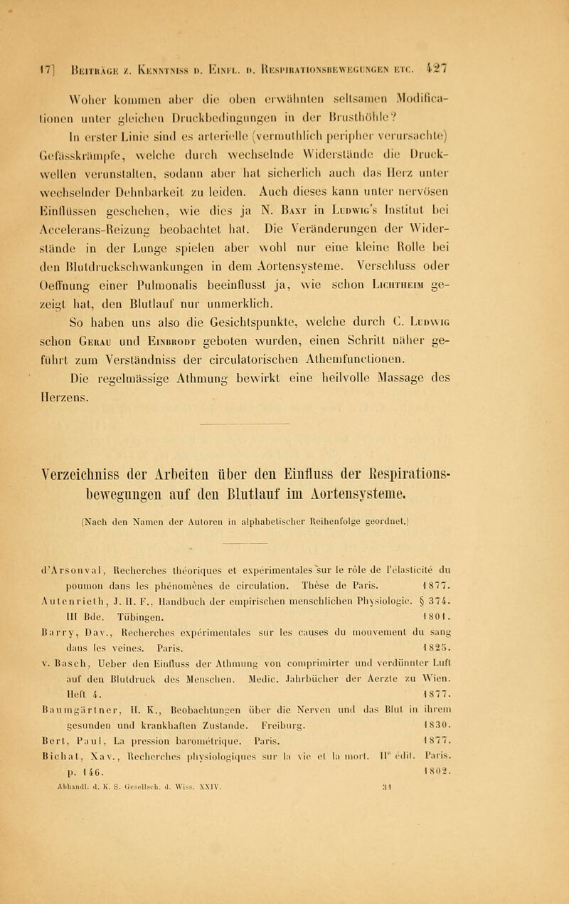 Wolicr koiiiiiHMi aber die ohcn crwalinteii seltsamen .Modilica- lioiu'ii imtcr i,'lL-iclu'u l)riu'kljc'{linij;iiiigüii in cIlt IJiuslIiölile? In cislor Linie sind es aitericlic? (veiinulliiicli [»eripiiei- vcriirsacliU!) G('rasski;iin|)l'e, weldic dmrii wechselnde VViderslünde die Druck- wellen vorunslallen, sodann ahei' hat sicherlich auch das Herz unter wechselnder Dehnbarkeil zu leiden. Auch dieses kann unter nervösen Einllüssen geschehen, wie dies ja N. Baxt in Ludwig's Institut hei Accelerans-Reizung beobachtet hat. Die Veränderungen der Wider- stünde in der Lunge spielen aber wohl nur eine kleine Holle bei den Blutdruckschwankungen in dem Aortensysteme. Verschluss oiler Oellnung einer Pulnionalis beeinflusst ja, wie schon Lichtueim ge- zeigt hat, den Blutlauf nur unmerklich. So haben uns also die Gesichtspunkte, welche durch C. Lidwig schon Gerau und Eimuiodt geboten wurden, einen Schritt naher ge- führt zum Verstündniss der circulatorischen Athemfunctionen. Die regehniissige Athmung bewirkt eine heilvolle Massage des Herzens. Verzeichiiiss der Arbeiten über den Einfluss der Eespirations- bewegnngen auf den Blntltiuf im Aortensysteme. (Nach den Namen der Autoren in alphabetischer Reihenfolge geordnet.) (l'ArsoMval, Rociiorches llieoriques Ol experiinenlales sur le role de IV'iasticite du pouniün Jans les ])lieiioiiR'nos de circulalion. These de Paris. 1817. A Uten riet h, J. 11. l'\. Handlnicli der empirischen menschlichen Physiologie. § 374. III lade. Tübingen. 1801. Harry, Dav., Recherches experinicnlales sur les causes du niouvenient du sang dans les veines. Paris. I82ä. V. Basch, üeber den Einfluss der Alhnuing von conipriniirter und verdünnter Luft auf den Blutdruck des Menschen. Medic. Jahibücher der Aeizte zu Wien. Heft l. 1877. Baumgärlner, II. K., Beobachtungen über die Nerven und das Blut in ihrem gesunden und krankhaften Zustande. Freibnrg. 1830. Bert, l^aul, La pression baronielriqiie. Paris. 1877. Bicliat, Xa\., Heeheiches physiologiipies sur la \ie ol la muri. II' cdil. Paris. p. liü. I80>. AWuiliill. cl. K, S. Cus.'lls.U. .1. Wis<. XXIV. 31