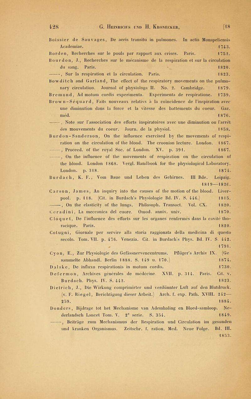 Boissier de Sauvages, De aeris transitu in pulmones. In actis Monspeliensis Academiae. 174 3. Borden, Recherches sur le pouls par rapport aux crises. Paris. 1752. ßourdon, J., Recherclies sur le raecanisme de la respiration et sur la circulation du sang. Paris. - t820. , Sur la respiration et la circulation. Paris. 1823. Bowditch and Garland, The eCTect of the respiratory movements on tlie pulmo- nary circulation. .lournal of physiologa II. No. 2. Cambridge. 1879. Bremond, Ad motum cordis esperimenta. Experimenta de respiratione. 1739. Brow n-Sequard, Faits nouveaux relativs ä la coincidence de l'inspiration avec une diminution dans la force et la vilesse des balteraents du coeur. Gaz. med. 1876. , Note sur l'association des eCTorts inspiratoires avec une diminution ou l'arret des mouvements du coeur. Journ. de la physiol. 1858. B urd on-Sanderson, On the induence exercised by the movements of respi- ration on the circulation of the blood. The croonian lecture. London. 1867. , Proceed. of the royal Soc. of London. XV. p. 391. 1867. , On the influence of the movements of respiration on the circulation of the blood. London 1868. Vergl. Handbook for the physiological Laboratory. London, p. 318. 187i. Burdach, K. V., Vom Baue und Leben des Gehirnes. III Bde. Leipzig. 1819—1826. Carson, James, An inquiry into the causes of the motion of the blood. Liver- pool, p. M8. (Cit. in Burdach's Physiologie Bd. IV. S. 446.) 181S. , On the elasticity of the lungs. Philosoph. Transact. Yol. CX. 1820. Coradini, La meccanica del cuore. Oraod. anniv. univ. 1870. Cloquet, De l'influence des efforts sur les organes renfermes dans la cavile tho- racique. Paris. 1820. Colugni, Giornale per servire alla storia raggionata della medicina di queslo secolo. Tom. VII. p. 476. Venezia. Cit. in Burdach's Phys. Bd. IV. S. 442. 1791. Cyon, E., Zur Physiologie des Gefassnervencentrums. Pflüger's Archiv IX. (Ge sammelte Abhandl. Berlin 1888. S. 149 u. 170.) 1874. Dalske, De influsu respirationis in motum cordis. 1730. Deform on, Archives generales de medecine. XVII. p. 314. Paris. Cit. v. Burdach. Phys. IV. S. 442. 1823. Dietrich, J., Die Wirkung comprimirlor und verdünnter Luft auf den Blutdruck. (v. F. Riegel, Berichtigung dieser Arbeit.) Arch. f. exp. Path. XVIII. 242— 259. 1884. Donders, Bijdrage tot het Mechanisme van Ademhaling en Bloed-samloop. Ne- derlandsch Lancet Tom. V. 2 serie. S. 354. 1849. , Beiträge zum Mechanismus der Respiration und Circulation im gesunden und kranken Organismus. Zeitschr. f. ration. Med. Neue Folge. Bd. III. 1853.
