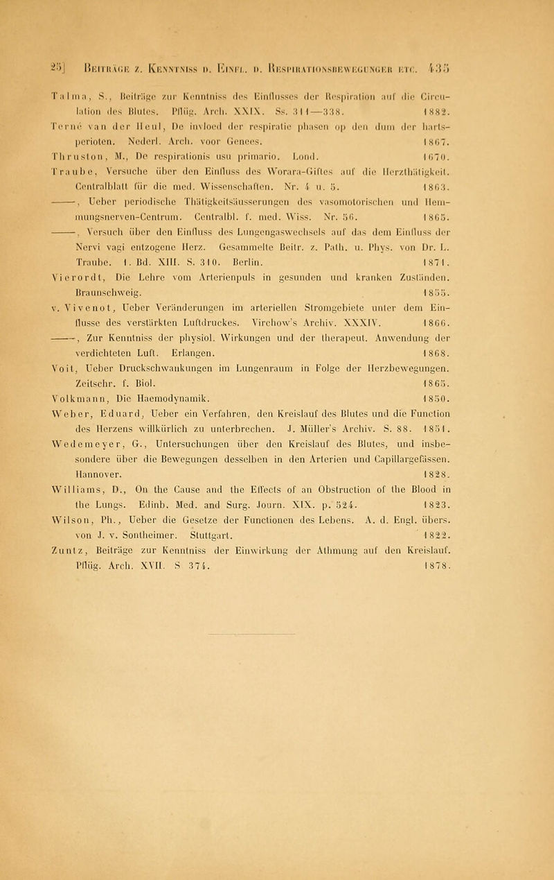 ^•>] |{|':iii(u;k z. Kknmmss d. I']imi. n. lti;si'iiiAriiiN.sii|.;\vi;(;i ncku ktc. 'i;{.'i r.iliiia, S,, lii'ilriif;!' zur- Kriiiilriiss iIcs liiiilhisscjs doi- l(i'S|iir:ili(iii ■\u\ ilii' (lii'cii- liilioii lies lilii(cs. IMIÜM. Arrh. WIX. Ss. :i H—:i:iH. 1S82. TiM'iU' vaii (Ici- ll(Mil, De iinlni'il dor respiralio pliiisoii i>\) ilrn iliim di'r li;irl.s- pcriulon. NimI(M-I. Aich. vooi' Gencos. Ist;, riiiiislon, M., r)<^ r('S|)ir.ilioiii.s usii primario. I.oml. KmD. Trau 1)0, Voi'siiclie iihiT den EiMduss des Worara-CiiTles auf die lli'iv.lliäligki'K. ('.entrall)lall für die ineil. VVissonschaflcn. Nr. 4 ii. ö. I8fi:i. , Ueber periodische Tiratiglioilsäusscriingcn des vasoniolorisclien und llciii- luungsiierveu-Ccnlruin. Cculralbl. f. med. Wiss. Nr. liG. l8Gö. , Versuch über den Einfluss des Lungengasweehsels aul' das dem Einihiss der Nervi vagi entzogene Herz. Gesammelte Boitr. z. I'alli. u. I'iiys. von Dr. F.. Traul)e. I.Bd. XIII. S. 3 1(1. Berlin. Is71. Vicrordt, Die l^eiire vom Arlerienpuls in gesunden und l^raiitvcn Zuständen. Braunschweig. 18öö. V. Vi veno t, Ueber Veränderungen im arteriellen Stromgebiete unter dem Eiii- llusse des verstärkten Luftdruckes. Virchow's Archiv. XXXIV. I8G(J. , Zur Kenntniss der physiol. Wirkungen und der therapout. Anwendung der verdichteten Luft. Erlangen. 1868. Voll, Ueber Druckscliwaukungen im Lungonraum in Folge der llerzbewegungen. Zeilschr. f. Biol. 186S. Volkmann, Die Ilaeraodynamik. 18-30. Weber, Eduard, Ueber ein Verfahren, den Kreislauf des Blutes und die Function des Herzens willkürlich zu unterbrechen. .1. Müllers Archiv. S. 88. 18-51. Wedemeyer, G., Untersuchungen über den Kreislauf des Blutes, und insbe- sondere über die Bewegungen desselben in den Arterien und Capillargofässen. Hannover. I82S. Williams, D., On the Cause and llie ElVecIs of an Obstruction of the Blood in tlie Lungs. Edinb. Med. and Surg. .lourn. XIX. p. S24. 1823. Wilson, l'h., Ueber die Gesetze der Functionen des Lebens. A. d. Engl, übers. von .1. V. Sonthcimer. Stuttgart. 1822. Zuntz, Beiträge zur Kenntniss der Einwirkung der Athmung auf den Kreislauf. Pflüg. Arrh. XVH. S 374. 1878.