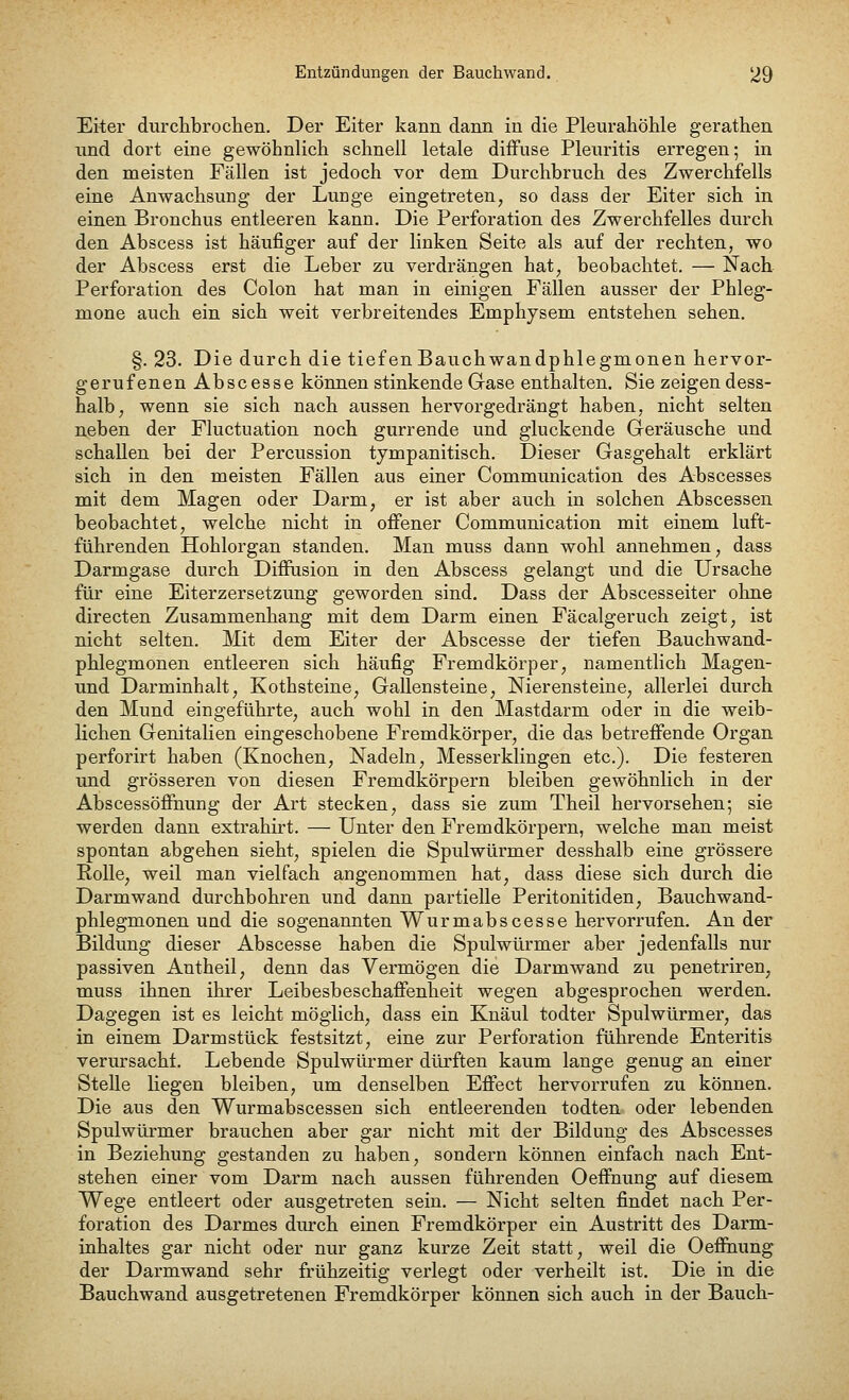 Eiter durchbrochen. Der Eiter kann dann in die Pleurahöhle gerathen und dort eine gewöhnlich schnell letale diffuse Pleuritis erregen; in den meisten Fällen ist jedoch vor dem Durchbruch des Zwerchfells eine Anwachsung der Lunge eingetreten, so dass der Eiter sich in einen Bronchus entleeren kann. Die Perforation des Zwerchfelles durch den Abscess ist häufiger auf der linken Seite als auf der rechten, wo der Abscess erst die Leber zu verdrängen hat, beobachtet. — Nach Perforation des Colon hat man in einigen Fällen ausser der Phleg- mone auch ein sich weit verbreitendes Emphysem entstehen sehen. §. 23. Die durch die tiefenBauchwandphlegmonen hervor- gerufenen Abscesse können stinkende Gase enthalten. Sie zeigen dess- halb, wenn sie sich nach aussen hervorgedrängt haben, nicht selten neben der Fluctuation noch gurrende und gluckende Geräusche und schallen bei der Percussion tympanitisch. Dieser Gasgehalt erklärt sich in den meisten Fällen aus einer Communication des Abscesses mit dem Magen oder Darm, er ist aber auch in solchen Abscessen beobachtet, welche nicht in offener Communication mit einem luft- führenden Hohlorgan standen. Man muss dann wohl annehmen, dass Darmgase durch Diffusion in den Abscess gelangt und die Ursache für eine Eiterzersetzung geworden sind. Dass der Abscesseiter ohne directen Zusammenhang mit dem Darm einen Fäcalgeruch zeigt, ist nicht selten. Mit dem Eiter der Abscesse der tiefen Bauchwand- phlegmonen entleeren sich häufig Fremdkörper, namentlich Magen- und Darminhalt, Kothsteine, Gallensteine, Nierensteine, allerlei durch den Mund eingeführte, auch wohl in den Mastdarm oder in die weib- lichen Genitalien eingeschobene Fremdkörper, die das betreffende Organ perforirt haben (Knochen, Nadeln, Messerklingen etc.). Die festeren und grösseren von diesen Fremdkörpern bleiben gewöhnlich in der Abscessöffhung der Art stecken, dass sie zum Theil hervorsehen; sie werden dann extrahirt. — Unter den Fremdkörpern, welche man meist spontan abgehen sieht, spielen die Spulwürmer desshalb eine grössere Eolle, weil man vielfach angenommen hat, dass diese sich durch die Darmwand durchbohren und dann partielle Peritonitiden, Bauchwand- phlegmonen und die sogenannten Wurmabscesse hervorrufen. An der Bildung dieser Abscesse haben die Spulwürmer aber jedenfalls nur passiven Antheil, denn das Vermögen die Darmwand zu penetriren, muss ihnen ihrer Leibesbeschaffenheit wegen abgesprochen werden. Dagegen ist es leicht möglich, dass ein Knaul todter Spulwürmer, das in einem Darmstück festsitzt, eine zur Perforation führende Enteritis verursacht. Lebende Spulwürmer dürften kaum lange genug an einer Stelle liegen bleiben, um denselben Effect hervorrufen zu können. Die aus den Wurmabscessen sich entleerenden todten oder lebenden Spulwürmer brauchen aber gar nicht mit der Bildung des Abscesses in Beziehung gestanden zu haben, sondern können einfach nach Ent- stehen einer vom Darm nach aussen führenden Oeffnung auf diesem Wege entleert oder ausgetreten sein. — Nicht selten findet nach Per- foration des Darmes durch einen Fremdkörper ein Austritt des Darm- inhaltes gar nicht oder nur ganz kurze Zeit statt, weil die Oeffnung der Darmwand sehr frühzeitig verlegt oder verheilt ist. Die in die Bauchwand ausgetretenen Fremdkörper können sich auch in der Bauch-