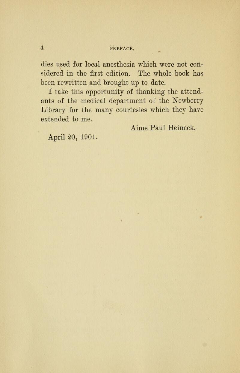 dies used for local anesthesia which were not con- ' sidered in the first edition. The whole book has ' been rewritten and brought up to date. ; I take this opportunity of thanking the attend- j ants of the medical department of the Newberry \ Library for the many courtesies which they have i extended to me. Aime Paul Heineck. April 20, 1901.