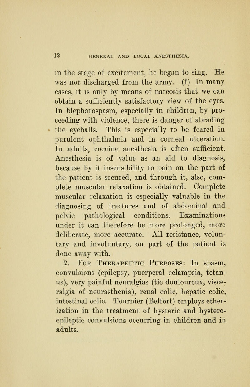 in the stage of excitement, lie began to sing. He was not discharged from the army, (f) In many cases, it is only by means of narcosis that we can obtain a sufficiently satisfactory view of the eyes. In blepharospasm, especially in children, by pro- ceeding with violence, there is danger of abrading the eyeballs. This is especially to be feared in purulent ophthalmia and in corneal ulceration. In adults, cocaine anesthesia is often sufficient. Anesthesia is of value as an aid to diagnosis, because by it insensibility to pain on the part of the patient is secured, and through it, also, com- plete muscular relaxation is obtained. Complete muscular relaxation is especially valuable in the diagnosing of fractures and of abdominal and pelvic pathological conditions. Examinations under it can therefore be more prolonged, more deliberate, more accurate. All resistance, volun- tary and involuntary, on part of the patient is done away with. 2. For Theeapeutic Pueposes: In spasm, convulsions (epilepsy, puerperal eclampsia^ tetan- us), very painful neuralgias (tic douloureux, visce- ralgia of neurasthenia), renal colic, hepatic colic, intestinal colic. Tournier (Belfort) employs ether- ization in the treatment of hysteric and hystero- epileptic convulsions occurring in children and in adults.