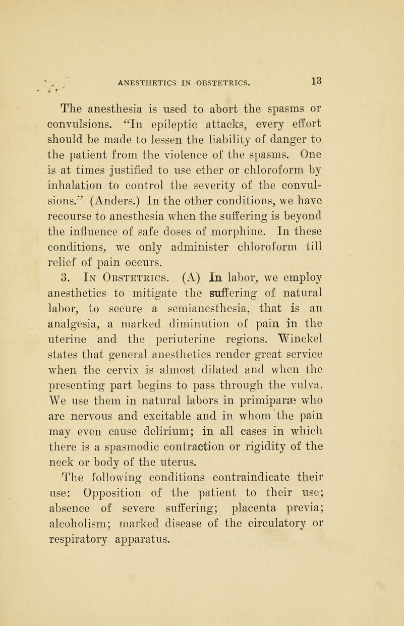 The anesthesia is used to abort the spasms or convulsions. In epileptic attacks, every effort should be made to lessen the liability of danger to the patient from the violence of the spasms. One is at times Justified to nse ether or chloroform by inhalation to control the severity of the convul- sions. (Anders.) In the other conditions, we have recourse to anesthesia when the suffering is beyond the influence of safe doses of morphine. In these conditions, we only administer chloroform till relief of pain occurs. 3. Ly Obstetrics. (A) In labor, we employ anesthetics to mitigate the suffering of natural labor, to secure a semianesthesia, that is an analgesia, a marked diminution of pain in the uterine and the periuterine regions. Winckel states that general anesthetics render great service when the cervix is almost dilated and when the presenting part begins to pass through the vulva. We use them in natural labors in primiparse who are nervous and excitable and in whom the pain may even cause delirium; in all cases in which there is a spasmodic contraction or rigidity of the neck or body of the uterus. The following conditions contraindicate their use: Opposition of the patient to their use; absence of severe suffering; placenta previa; alcoholism; marked disease of the circulatory or respiratory apparatus.