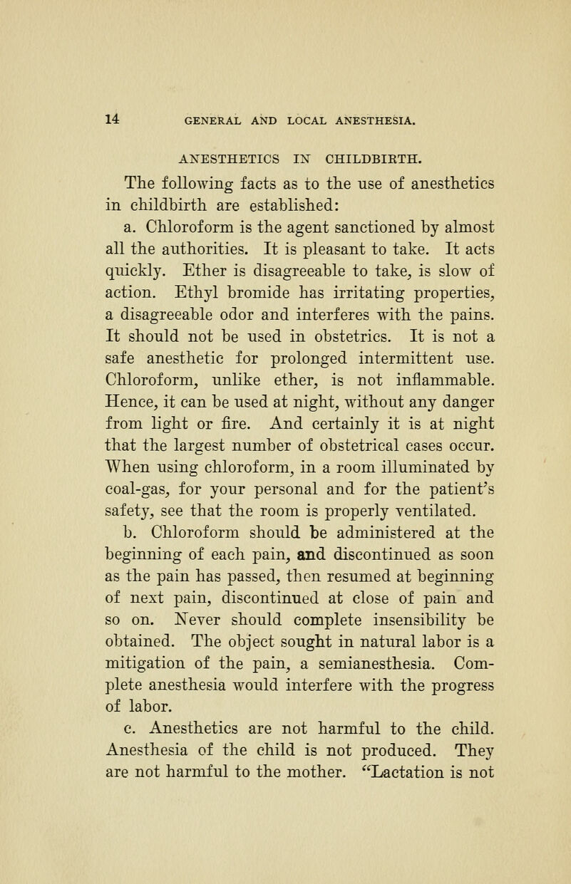 AN^ESTHETICS IX CHILDBIKTH. The following facts as to the use of anesthetics in childbirth are established: a. Chloroform is the agent sanctioned by almost all the authorities. It is pleasant to take. It acts quickly. Ether is disagreeable to take, is slow of action. Ethyl bromide has irritating properties, a disagreeable odor and interferes with the pains. It should not be used in obstetrics. It is not a safe anesthetic for prolonged intermittent use. Chloroform, unlike ether, is not inflammable. Hence, it can be used at night, without any danger from light or fire. And certainly it is at night that the largest number of obstetrical cases occur. When using chloroform, in a room illuminated by coal-gas, for your personal and for the patient's safety, see that the room is properly ventilated. b. Chloroform should be administered at the beginning of each pain, and discontinued as soon as the pain has passed, then resumed at beginning of next pain, discontinued at close of pain and so on. Never should complete insensibility be obtained. The object sought in natural labor is a mitigation of the pain^ a semianesthesia. Com- plete anesthesia would interfere with the progress of labor. c. Anesthetics are not harmful to the child. Anesthesia of the child is not produced. They are not harmful to the mother. Lactation is not