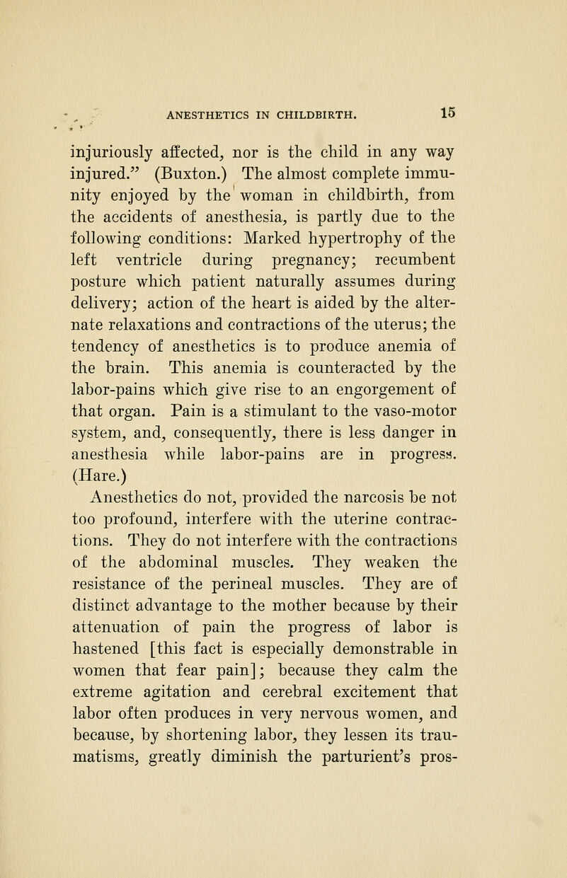 injuriously affected, nor is the child in any way injured. (Buxton.) The almost complete immu- nity enjoyed by the woman in childbirth, from the accidents of anesthesia, is partly due to the following conditions: Marked hypertrophy of the left ventricle during pregnancy; recumbent posture which patient naturally assumes during delivery; action of the heart is aided by the alter- nate relaxations and contractions of the uterus; the tendency of anesthetics is to produce anemia of the brain. This anemia is counteracted by the labor-pains which give rise to an engorgement of that organ. Pain is a stimulant to the vaso-motor system, and, consequently, there is less danger in anesthesia while labor-pains are in progress. (Hare.) Anesthetics do not, provided the narcosis be not too profound, interfere with the uterine contrac- tions. They do not interfere with the contractions of the abdominal muscles. They weaken the resistance of the perineal muscles. They are of distinct advantage to the mother because by their attenuation of pain the progress of labor is hastened [this fact is especially demonstrable in women that fear pain]; because they calm the extreme agitation and cerebral excitement that labor often produces in very nervous women, and because, by shortening labor, they lessen its trau- matisms, greatly diminish the parturient^s pros-