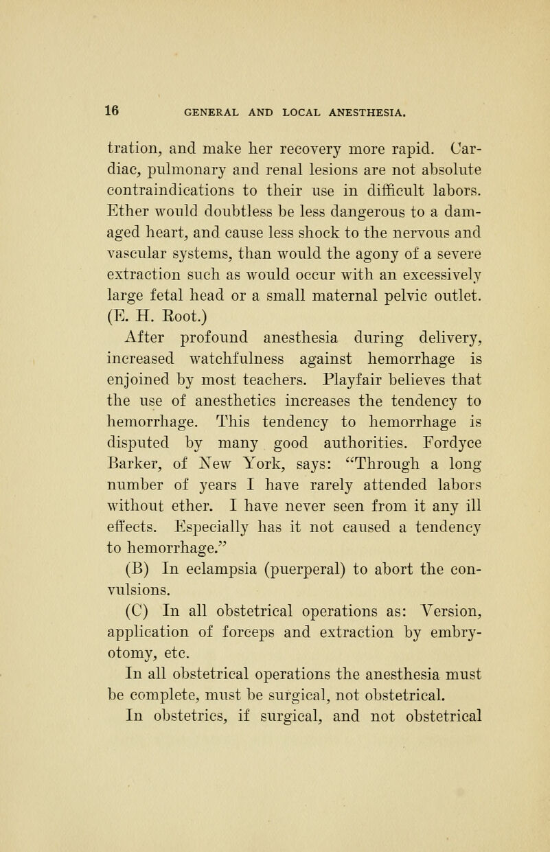 tration, and make her recovery more rapid. Car- diac, pulmonary and renal lesions are not absolute contraindications to their nse in difficult labors. Ether would doubtless be less dangerous to a dam- aged heart, and cause less shock to the nervous and vascular systems, than would the agony of a severe extraction such as would occur with an excessively large fetal head or a small maternal pelvic outlet. (E. H. Eoot.) After profound anesthesia during delivery, increased watchfulness against hemorrhage is enjoined by most teachers. Playfair believes that the use of anesthetics increases the tendency to hemorrhage. This tendency to hemorrhage is disputed by many good authorities. Fordyce Barker, of New York, says: Through a long number of years I have rarely attended labors without ether. I have never seen from it any ill effects. Especially has it not caused a tendency to hemorrhage. (B) In eclampsia (puerperal) to abort the con- vulsions. (C) In all obstetrical operations as: Version, application of forceps and extraction by embry- otomy, etc. In all obstetrical operations the anesthesia must be complete, must be surgical, not obstetrical. In obstetrics, if surgical, and not obstetrical