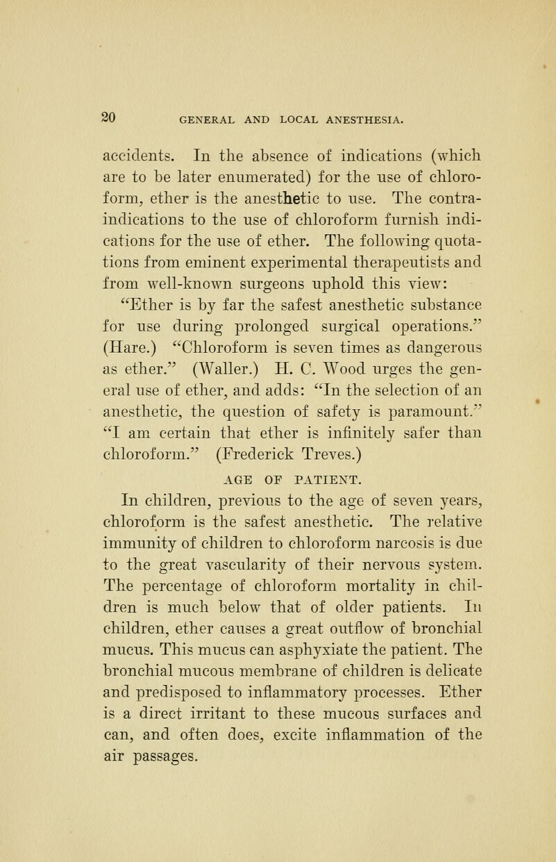 accidents. In the absence of indications (which are to be later enumerated) for the use of chloro- form, ether is the anesthetic to use. The contra- indications to the use of chloroform furnish indi- cations for the nse of ether. The following quota- tions from eminent experimental therapeutists and from well-known snrgeons uphold this view: Ether is by far the safest anesthetic substance for nse during prolonged surgical operations. (Hare.) Chloroform is seven times as dangerous as ether. (Waller.) H. C. Wood urges the gen- eral use of ether, and adds: In the selection of an anesthetic, the question of safety is paramount.*' I amx certain that ether is infinitely safer than chloroform. (Frederick Treves.) AGE OF PATIENT. In children, previous to the age of seven years, chloroform is the safest anesthetic. The relative immunity of children to chloroform narcosis is due to the great vascularity of their nervous system. The percentage of chloroform mortality in chil- dren is much below that of older patients. In children, ether causes a great outflow of bronchial mucus. This mucus can asphyxiate the patient. The bronchial mucous membrane of children is delicate and predisposed to inflammatory processes. Ether is a direct irritant to these mucous surfaces and can, and often does, excite inflammation of the air passages.