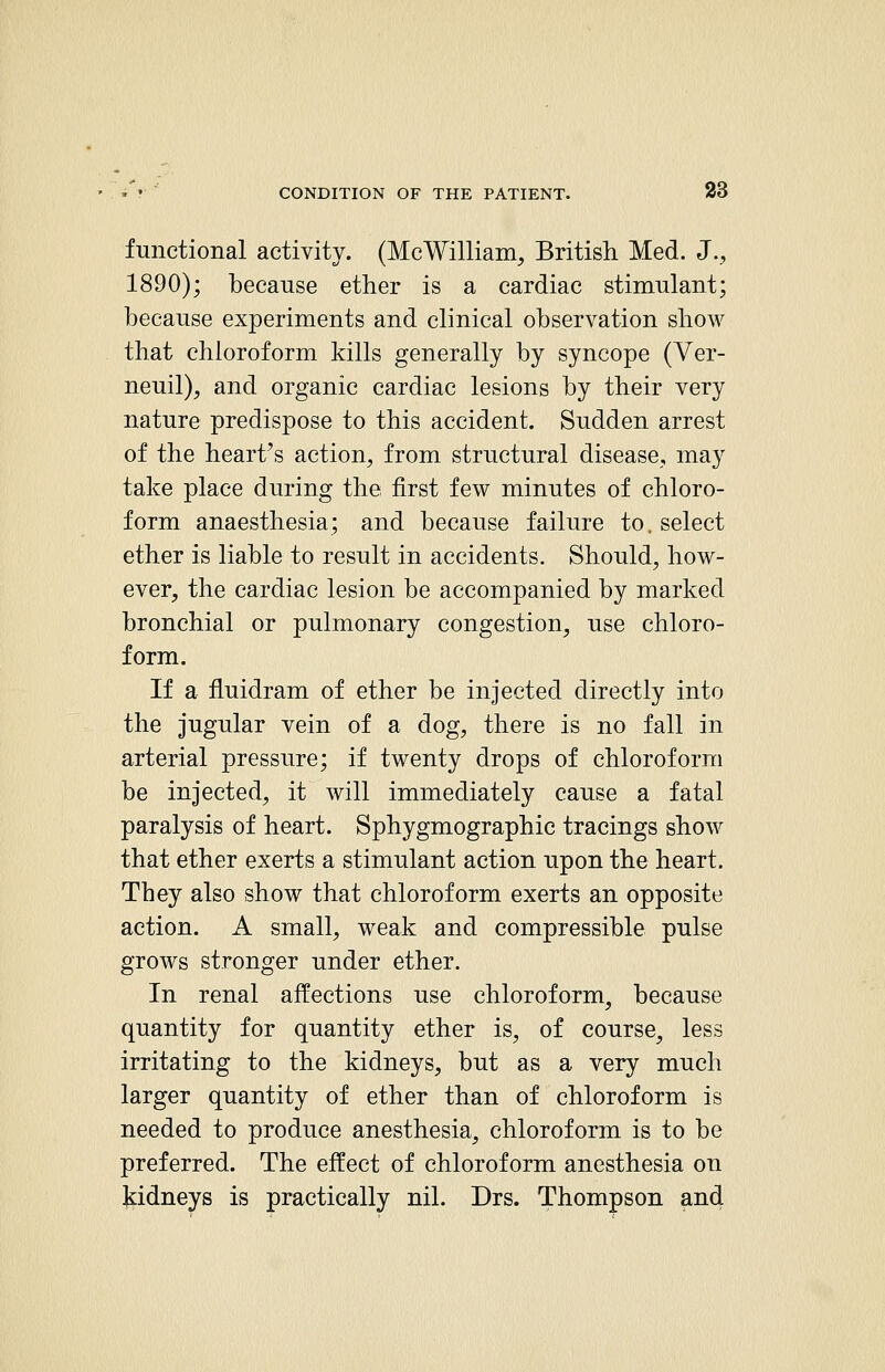 functional activity. (McWilliam, British Med. J., 1890); because ether is a cardiac stimulant; because experiments and clinical observation show that chloroform kills generally by syncope (Ver- neuil), and organic cardiac lesions by their very nature predispose to this accident. Sudden arrest of the heart's action, from structural disease, may take place during the first few minutes of chloro- form anaesthesia; and because failure to. select ether is liable to result in accidents. Should, how- ever, the cardiac lesion be accompanied by marked bronchial or pulmonary congestion, use chloro- form. If a fluidram of ether be injected directly into the jugular vein of a dog, there is no fall in arterial pressure; if twenty drops of chloroform be injected, it will immediately cause a fatal paralysis of heart. Sphygmographic tracings show that ether exerts a stimulant action upon the heart. They also show that chloroform exerts an opposite action. A small, weak and compressible pulse grows stronger under ether. In renal affections use chloroform, because quantity for quantity ether is, of course, less irritating to the kidneys, but as a very much larger quantity of ether than of chloroform is needed to produce anesthesia, chloroform is to be preferred. The effect of chloroform anesthesia on Jiidneys is practically nil. Drs. Thompson and