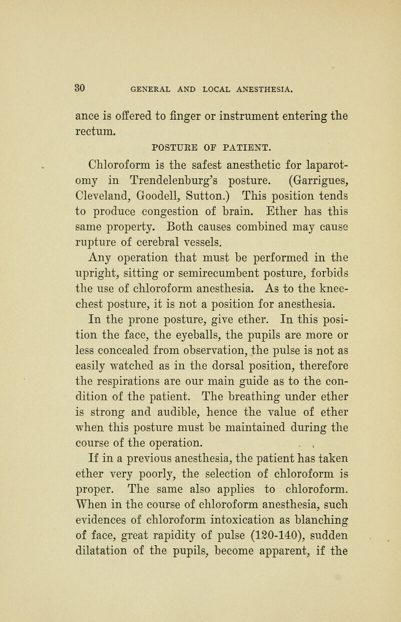 ance is offered to finger or instrument entering tlie rectum. POSTUEE OF PATIEI^T. Chloroform is the safest anesthetic for laparot- omy in Trendelenburg's posture. (Garrigues, Cleveland, Goodell, Sutton.) This position tends to produce congestion of brain. Ether has this same property. Both causes combined may cause rupture of cerebral vessels. Any operation that must be performed in the upright, sitting or semirecumbent posture, forbids the use of chloroform anesthesia. As to the knee- chest posture, it is not a position for anesthesia. In the prone posture, give ether. In this posi- tion the face, the eyeballs, the pupils are more or less concealed from observation, the pulse is not as easily watched as in the dorsal position, therefore the respirations are our main guide as to the con- dition of the patient. The breathing under ether is strong and audible, hence the value of ether when this posture must be maintained during the course of the operation. If in a previous anesthesia, the patient has taken ether very poorly, the selection of chloroform is proper. The same also applies to chloroform. When in the course of chloroform anesthesia, such evidences of chloroform intoxication as blanching of face, great rapidity of pulse (120-140), sudden dilatation of the pupils, become apparent, if the