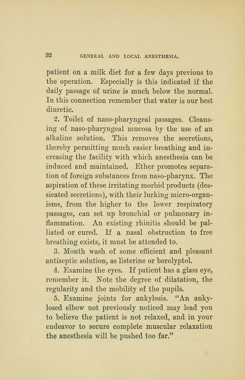 patient on a milk diet for a few days previoTis to the operation. Especially is this indicated if the daily passage of urine is much below the normal. In this connection remember that water is our best diuretic. 2. Toilet of naso-pharyngeal passages. Cleans- ing of naso-pharyngeal mucosa by the use of an alkaline solution. This removes the secretions, thereby permitting much easier breathing and in- creasing the facility with which anesthesia can be induced and maintained. Ether promotes separa- tion of foreign substances from naso-pharynx. The aspiration of these irritating morbid products (des- sicated secretions), with their lurking micro-organ- isms, from the higher to the lower respiratory passages, can set up bronchial or pulmonary in- flammation. An existing rhinitis should be pal- liated or cured. If a nasal obstruction to free breathing exists, it must be attended to. 3. Mouth wash of some efficient and pleasant antiseptic solution, as listerine or borolyptol. 4. Examine the eyes. If patient has a glass eye, remember it. Note the degree of dilatation, the regularity and the mobility of the pupils. 5. Examine joints for ankylosis. ^^An anky- losed elbow not previously noticed may lead you to believe the patient is not relaxed, and in your endeavor to secure complete muscular relaxation the anesthesia will be pushed too far.