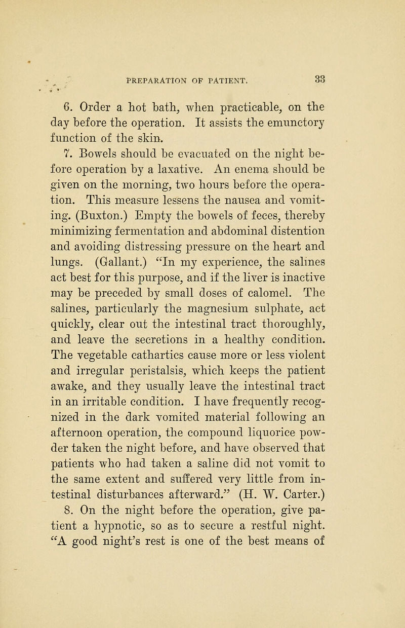 6. Order a hot bath, when practicable, on the day before the operation. It assists the emnnctory function of the skin. 7. Bowels should be evacuated on the night be- fore operation by a laxative. An enema should be given on the morning, two hours before the opera- tion. This measure lessens the nausea and vomit- ing. (Buxton.) Empty the bowels of feces, thereby minimizing fermentation and abdominal distention and avoiding distressing pressure on the heart and lungs. (Gallant.) In my experience, the salmes act best for this purpose, and if the liver is inactive may be preceded by small doses of calomel. The salines, particularly the magnesium sulphate, act quickly, clear out the intestinal tract thoroughly, and leave the secretions in a healthy condition. The vegetable cathartics cause more or less violent and irregular peristalsis, which keeps the patient awake, and they usually leave the intestinal tract in an irritable condition. I have frequently recog- nized in the dark vomited material following an afternoon operation, the compound liquorice pow- der taken the night before, and have observed that patients who had taken a saline did not vomit to the same extent and suffered very little from in- testinal disturbances afterward. (H. W. Carter.) 8. On the night before the operation, give pa- tient a hypnotic, so as to secure a restful night. A good night^s rest is one of the best means of