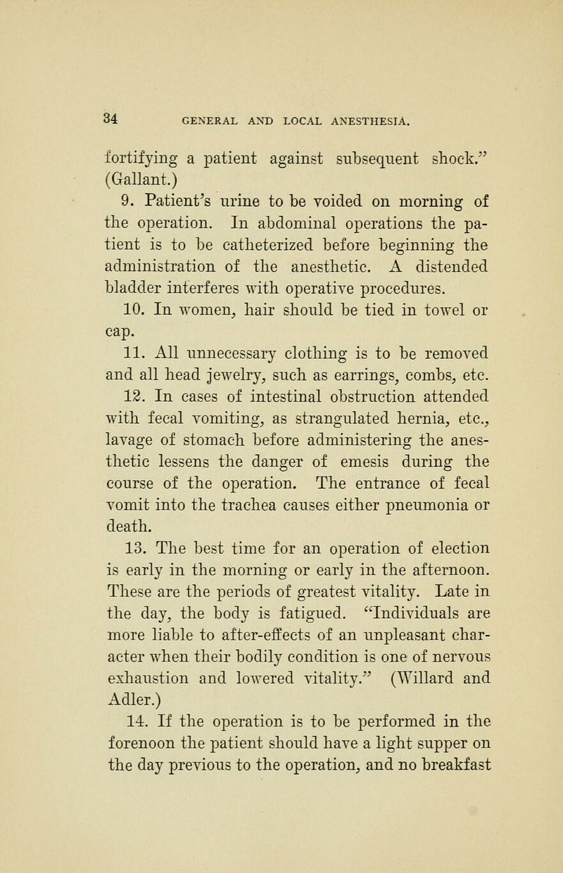 fortifying a patient against subsequent shock. (Gallant.) 9. Patient^s urine to be voided on morning of tlie operation. In abdominal operations tlie pa- tient is to be catlieterized before beginning tlie administration of tlie anesthetic. A distended bladder interferes with operative procedures. 10. In women, hair should be tied in towel or cap. 11. All unnecessary clothing is to be removed and all head jewelry, such as earrings, combs, etc. 12. In cases of intestinal obstruction attended with fecal vomiting, as strangulated hernia, etc., lavage of stomach before administering the anes- thetic lessens the danger of emesis during the course of the operation. The entrance of fecal vomit into the trachea causes either pneumonia or death. 13. The best time for an operation of election is early in the morning or early in the afternoon. These are the periods of greatest vitality. Late in the day, the body is fatigued, ^individuals are more liable to after-effects of an unpleasant char- acter when their bodily condition is one of nervous exhaustion and lowered vitality. (Willard and Adler.) 14. If the operation is to be performed in the forenoon the patient should have a light supper on the day previous to the operation, and no breakfast