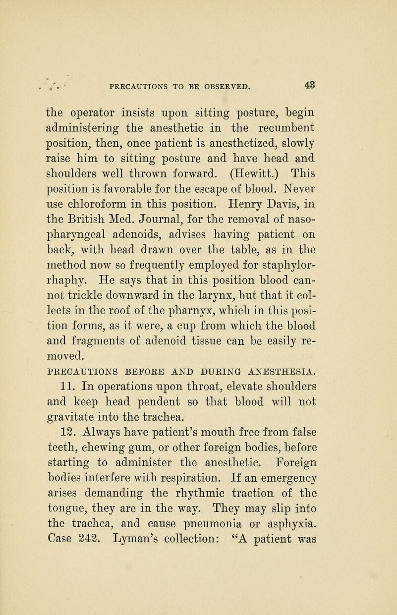 the operator insists upon sitting posture, begin administering the anesthetic in the recumbent position, then, once patient is anesthetized, slowly raise him to sitting posture and have head and shoulders well thrown forward. (Hewitt.) This position is favorable for the escape of blood. Never use chloroform in this position. Henry Davis, in the British Med. Journal, for the removal of naso- pharyngeal adenoids, advises having patient on back, with head drawn over the table, as in the method now so frequently employed for staphylor- rhaphy. He says that in this position blood can- not trickle downward in the larynx, but that it col- lects in the roof of the pharnyx, which in this posi- tion forms, as it were, a cup from which the blood and fragments of adenoid tissue can be easily re- moved. PKECAUTIONS BEFORE AND DUEING ANESTHESIA. 11. In operations upon throat, elevate shoulders and keep head pendent so that blood will not gravitate into the trachea. 12. Always have patient's mouth free from false teeth, chewing gum, or other foreign bodies, before starting to administer the anesthetic. Foreign bodies interfere with respiration. If an emergency arises demanding the rhythmic traction of the tongue, they are in the way. They may slip into the trachea, and cause pneumonia or asphyxia. Case 243. L3rman's collection: A patient was