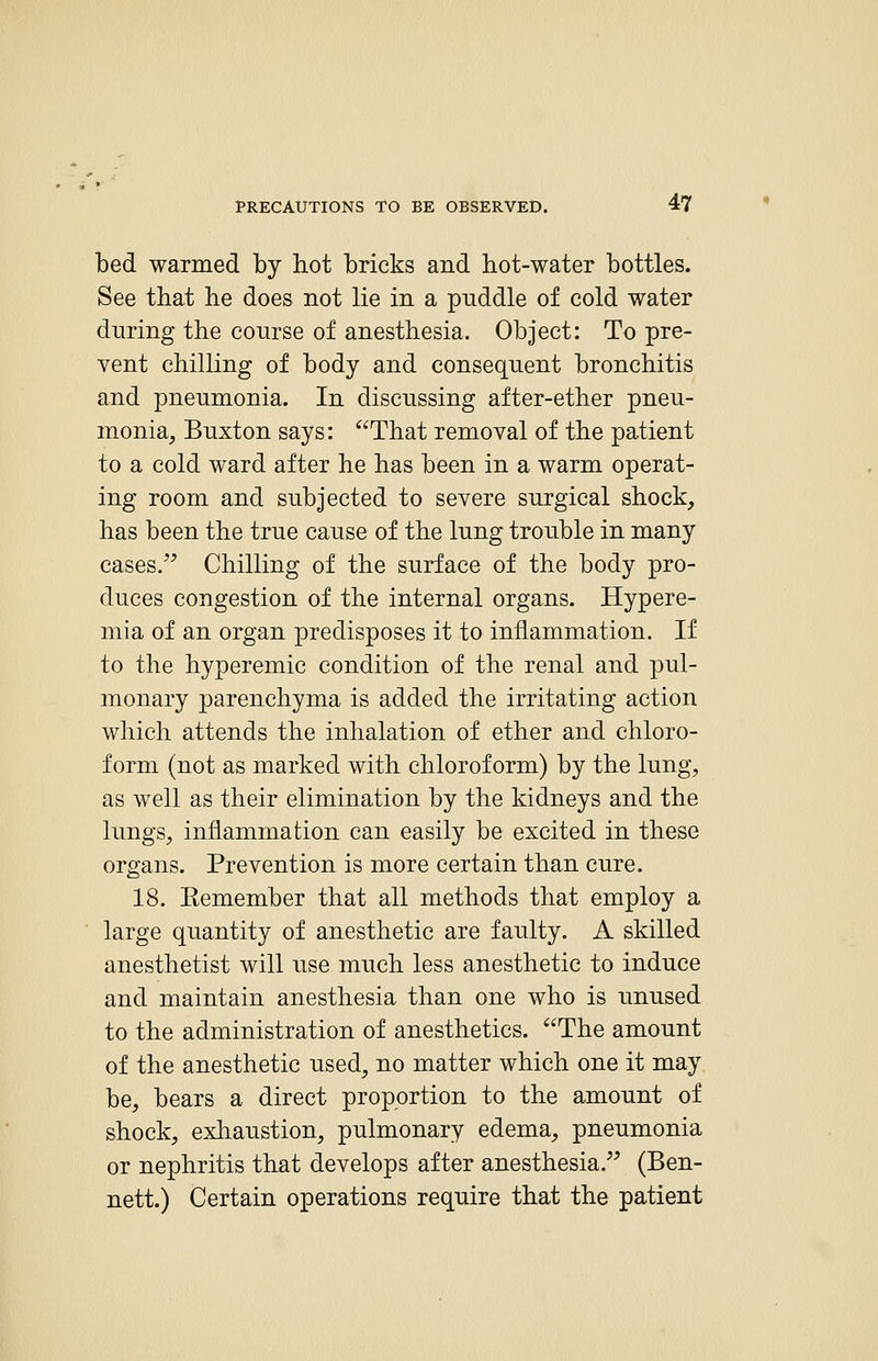 bed warmed by hot bricks and hot-water bottles. See that he does not lie in a puddle of cold water during the course of anesthesia. Object: To pre- vent chilling of body and consequent bronchitis and pneumonia. In discussing after-ether pneu- monia, Buxton says: That removal of the patient to a cold ward after he has been in a warm operat- ing room and subjected to severe surgical shock, has been the true cause of the lung trouble in many cases.^^ Chilling of the surface of the body pro- duces congestion of the internal organs. Hypere- mia of an organ predisposes it to inflammation. If to the hyperemic condition of the renal and pul- monary parenchyma is added the irritating action which attends the inhalation of ether and chloro- form (not as marked with chloroform) by the lung, as well as their elimination by the kidneys and the lungs, inflammation can easily be excited in these organs. Prevention is more certain than cure. 18. Eemember that all methods that employ a large quantity of anesthetic are faulty. A skilled anesthetist will use much less anesthetic to induce and maintain anesthesia than one who is unused to the administration of anesthetics. The amount of the anesthetic used, no matter which one it may be, bears a direct proportion to the amount of shock, exhaustion, pulmonary edema, pneumonia or nephritis that develops after anesthesia. (Ben- nett.) Certain operations require that the patient