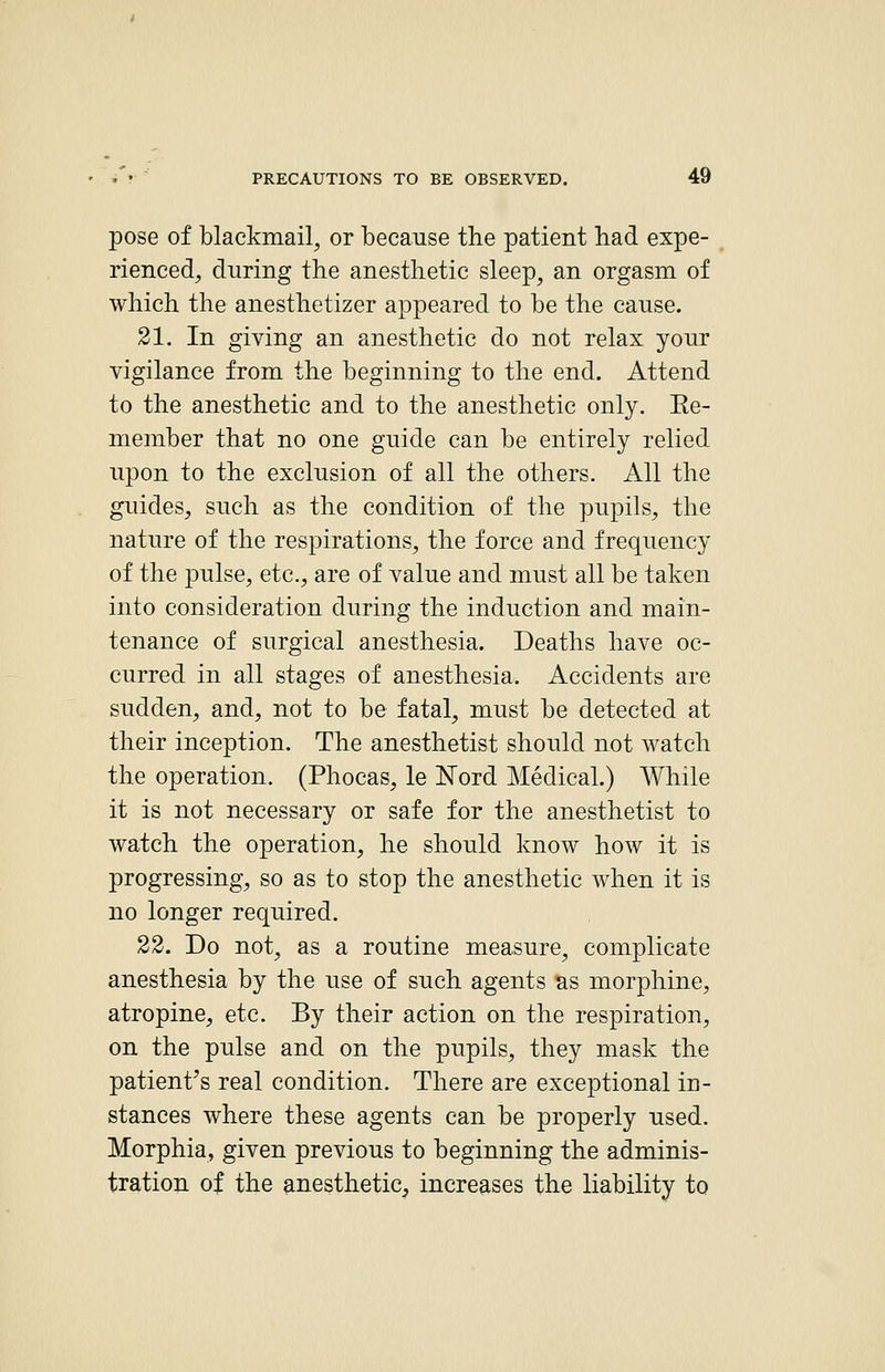 pose of blackmail, or because the patient had expe- rienced, during the anesthetic sleep, an orgasm of which the anesthetizer appeared to be the cause. 21. In giving an anesthetic do not relax yonr vigilance from the beginning to the end. Attend to the anesthetic and to the anesthetic only. Ee- niember that no one guide can be entirely relied upon to the exclusion of all the others. All the guides, such as the condition of the pupils, the nature of the respirations, the force and frequency of the pulse, etc., are of value and must all be taken into consideration during the induction and main- tenance of surgical anesthesia. Deaths have oc- curred in all stages of anesthesia. Accidents are sudden, and, not to be fatal, must be detected at their inception. The anesthetist should not watch the operation. (Phocas, le ISTord Medical.) \¥hile it is not necessary or safe for the anesthetist to watch the operation, he should know how it is progressing, so as to stop the anesthetic when it is no longer required. 22. Do not, as a routine measure, complicate anesthesia by the use of such agents as morphine, atropine, etc. By their action on the respiration, on the pulse and on the pupils, they mask the patient's real condition. There are exceptional in- stances where these agents can be properly used. Morphia, given previous to beginning the adminis- tration of the anesthetic, increases the liability to