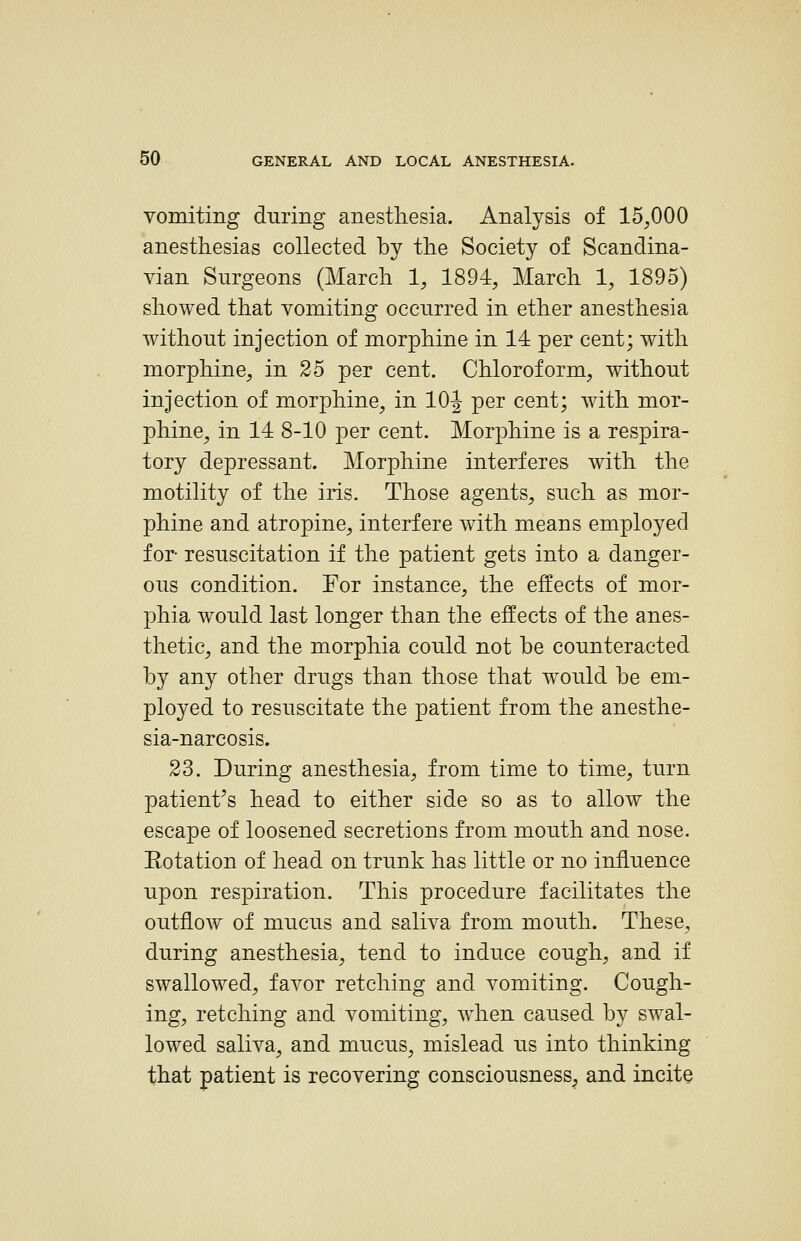 vomiting during anesthesia. Analysis of 15,000 anesthesias collected by the Society of Scandina- vian Surgeons (March 1, 1894, March 1, 1895) showed that vomiting occurred in ether anesthesia without injection of morphine in 14 per cent; with morphine, in 25 per cent. Chloroform, without injection of morphine, in lO-J per cent; with mor- phine, in 14 8-10 per cent. Morphine is a respira- tory depressant. Morphine interferes with the motility of the iris. Those agents, such as mor- phine and atropine, interfere with means employed for resuscitation if the patient gets into a danger- ous condition. For instance, the effects of mor- phia would last longer than the effects of the anes- thetic, and the morphia could not be counteracted by any other drugs than those that would be em- ployed to resuscitate the patient from the anesthe- sia-narcosis. 23. During anesthesia, from time to time, turn patient's head to either side so as to allow the escape of loosened secretions from mouth and nose. Kotation of head on trunk has little or no influence upon respiration. This procedure facilitates the outflow of mucus and saliva from mouth. These, during anesthesia, tend to induce cough, and if swallowed, favor retching and vomiting. Cough- ing, retching and vomiting, when caused by swal- lowed saliva, and mucus, mislead us into thinking that patient is recovering consciousness^ and incite