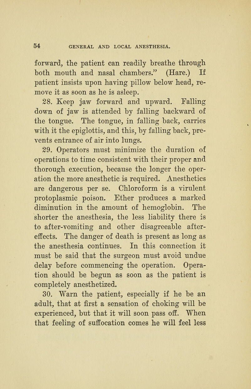 forward, the patient can readily breathe through, both mouth and nasal chambers/^ (Hare.) If patient insists upon having pillow below head, re- move it as soon as he is asleep. 28. Keep jaw forward and upward. Falling down of jaw is attended by falling backward of the tongue. The tongue, in falling back, carries with it the epiglottis, and this, by falling back^ pre- vents entrance of air into lungs. 29. Operators must minimize the duration of operations to time consistent with their proper and thorough execution, because the longer the oper- ation the more anesthetic is required. Anesthetics are dangerous per se. Chloroform is a virulent protoplasmic poison. Ether produces a marked diminution in the amount of hemoglobin. The shorter the anesthesia, the less liability there is to after-vomiting and other disagreeable after- effects. The danger of death is present as long as the anesthesia continues. In this connection it must be said that the surgeon must avoid undue delay before commencing the operation. Opera- tion should be begun as soon as the patient is completely anesthetized. 30. Warn the patient, especially if he be an adult, that at first a sensation of choking will be experienced, but that it will soon pass off. When that feeling of suffocation comes he will feel less