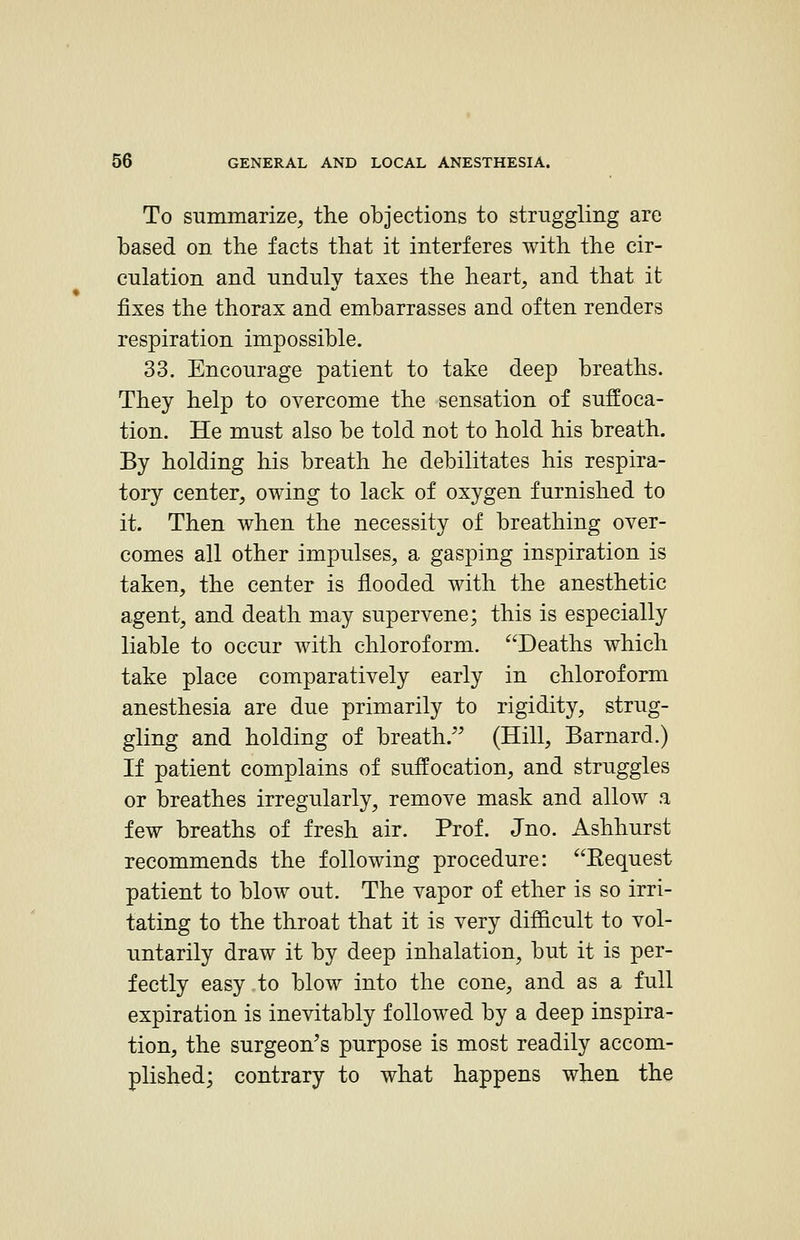 To summarize, the objections to struggling are based on the facts that it interferes with the cir- culation and nndnlv taxes the heart, and that it fixes the thorax and embarrasses and often renders respiration impossible. 33. Encourage patient to take deep breaths. They help to overcome the sensation of suffoca- tion. He must also be told not to hold his breath. By holding his breath he debilitates his respira- tory center, owing to lack of oxygen furnished to it. Then when the necessity of breathing over- comes all other impulses, a gasping inspiration is taken, the center is flooded with the anesthetic agent, and death may supervene; this is especially liable to occur with chloroform. Deaths which take place comparatively early in chloroform anesthesia are due primarily to rigidity, strug- gling and holding of breath. (Hill, Barnard.) H patient complains of suffocation, and struggles or breathes irregularly, remove mask and allow a few breaths of fresh air. Prof. Jno. Ashhurst recommends the following procedure: Eequest patient to blow out. The vapor of ether is so irri- tating to the throat that it is very difficult to vol- untarily draw it by deep inhalation, but it is per- fectly easy to blow into the cone, and as a full expiration is inevitably followed by a deep inspira- tion, the surgeon^s purpose is most readily accom- plished; contrary to what happens when the