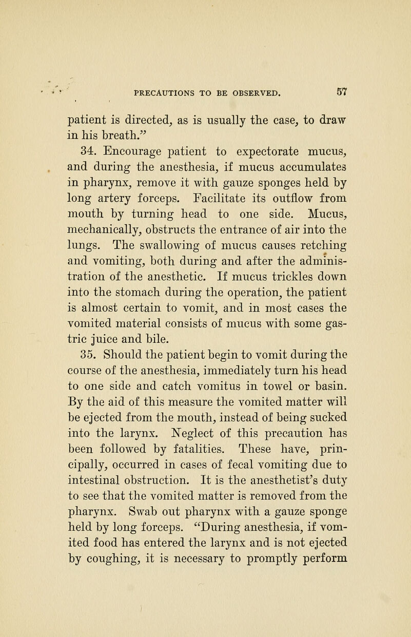 patient is directed, as is usually the case, to draw in his breath. 34. Encourage patient to expectorate mucus, and during the anesthesia, if mucus accumulates in pharynx, remove it with gauze sponges held by long artery forceps. Facilitate its outflow from mouth by turning head to one side. Mucus, mechanically, obstructs the entrance of air into the lungs. The swallowing of mucus causes retching and vomiting, both during and after the adminis- tration of the anesthetic. If mucus trickles down into the stomach during the operation^ the patient is almost certain to vomit, and in most cases the vomited material consists of mucus with some gas- tric juice and bile. 35. Should the patient begin to vomit during the course of the anesthesia, immediately turn his head to one side and catch vomitus in towel or basin. By the aid of this measure the vomited matter will be ejected from the mouth, instead of being sucked into the larynx. Neglect of this precaution has been followed by fatalities. These have, prin- cipally, occurred in cases of fecal vomiting due to intestinal obstruction. It is the anesthetist^s duty to see that the vomited matter is removed from the pharynx. Swab out pharynx with a gauze sponge held by long forceps. During anesthesia, if vom- ited food has entered the larynx and is not ejected by coughing, it is necessary to promptly perform