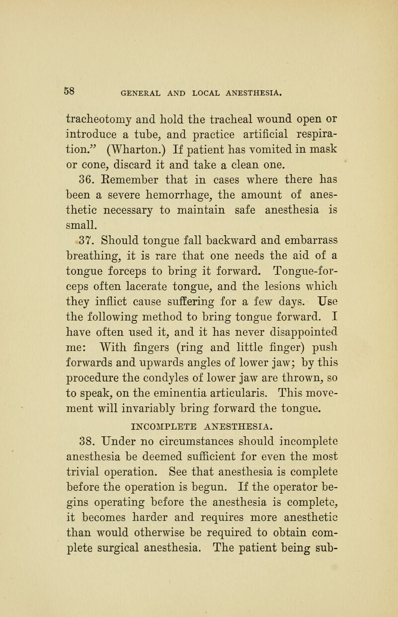 tracheotomy and hold the tracheal wound open or introduce a tube^ and practice artificial respira- tion. (Wharton.) If patient has vomited in mask or cone, discard it and take a clean one. 36. Eemember that in cases where there has been a severe hemorrhage, the amount of anes- thetic necessary to maintain safe anesthesia is small. 37. Should tongue fall backward and embarrass breathing, it is rare that one needs the aid of a tongue forceps to bring it forward. Tongue-for- ceps often lacerate tongue, and the lesions which they inflict cause suffering for a few days. Use the following method to bring tongue forward. I have often used it, and it has never disappointed me: With fingers (ring and little finger) push forwards and upwards angles of lower jaw; by this procedure the condyles of lower jaw are thrown, so to speak, on the eminentia articularis. This move- ment will invariably bring forward the tongue. INCOMPLETE ANESTHESIA. 38. Under no circumstances should incomplete anesthesia be deemed sufiicient for even the most trivial operation. See that anesthesia is complete before the operation is begun. If the operator be- gins operating before the anesthesia is complete, it becomes harder and requires more anesthetic than would otherwise be required to obtain com- plete surgical anesthesia. The patient being sub-