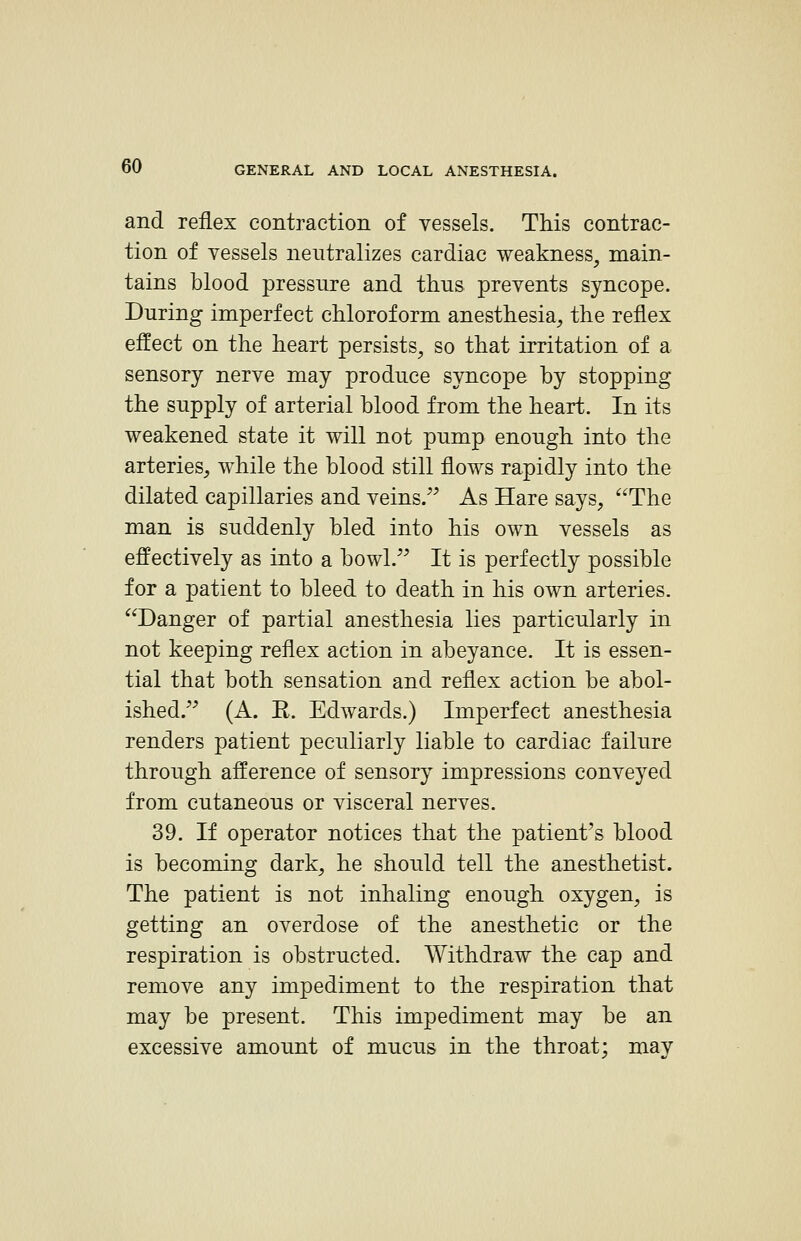 and reflex contraction of vessels. This contrac- tion of vessels neutralizes cardiac weakness, main- tains blood pressure and thus prevents syncope. During imperfect chloroform anesthesia, the reflex effect on the heart persists, so that irritation of a sensory nerve may produce syncope by stopping the supply of arterial blood from the heart. In its weakened state it will not pump enough into the arteries^ while the blood still flows rapidly into the dilated capillaries and veins/^ As Hare says, The man is suddenly bled into his own vessels as effectively as into a bowl. It is perfectly possible for a patient to bleed to death in his own arteries. Danger of partial anesthesia lies particularly in not keeping reflex action in abeyance. It is essen- tial that both sensation and reflex action be abol- ished. (A. E. Edwards.) Imperfect anesthesia renders patient peculiarly liable to cardiac failure through afference of sensory impressions conveyed from cutaneous or visceral nerves. 39. If operator notices that the patient's blood is becoming dark, he should tell the anesthetist. The patient is not inhaling enough oxygen, is getting an overdose of the anesthetic or the respiration is obstructed. Withdraw the cap and remove any impediment to the respiration that may be present. This impediment may be an excessive amount of mucus in the throat; may