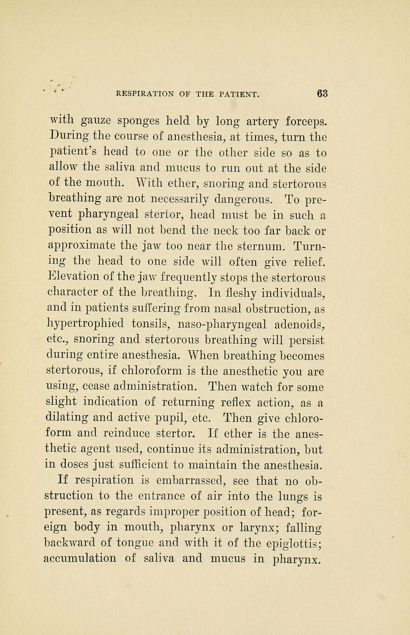 with gauze sponges held by long artery forceps. During the course of anesthesia, at times, turn the patient's head to one or the other side so as to allow the saliva and mucus to run out at the side of the mouth. With ether, snoring and stertorous breathing are not necessarily dangerous. To pre- vent pharyngeal stertor, head must be in such a position as will not bend the neck too far back or approximate the jaw too near the sternum. Turn- ing the head to one side will often give relief. Elevation of the jaw frequently stops the stertorous character of the breathing. In fleshy individuals, and in patients suffering from nasal obstruction, as hypertrophied tonsils, naso-pharyngeal adenoids, etc., snoring and stertorous breathing will persist during entire anesthesia. When breathing becomes stertorous, if chloroform is the anesthetic you are using^ cease administration. Then watch for some slight indication of returning reflex action, as a dilating and active pupil, etc. Then give chloro- form and reinduce stertor. If ether is the anes- thetic agent used, continue its administration, but in doses just sufficient to maintain the anesthesia. If respiration is embarrassed, see that no ob- struction to the entrance of air into the lungs is present, as regards improper position of head; for- eign body in mouth, pharynx or larynx; falling backward of tongue and with it of the epiglottis; accumulation of saliva and mucus in pharynx.