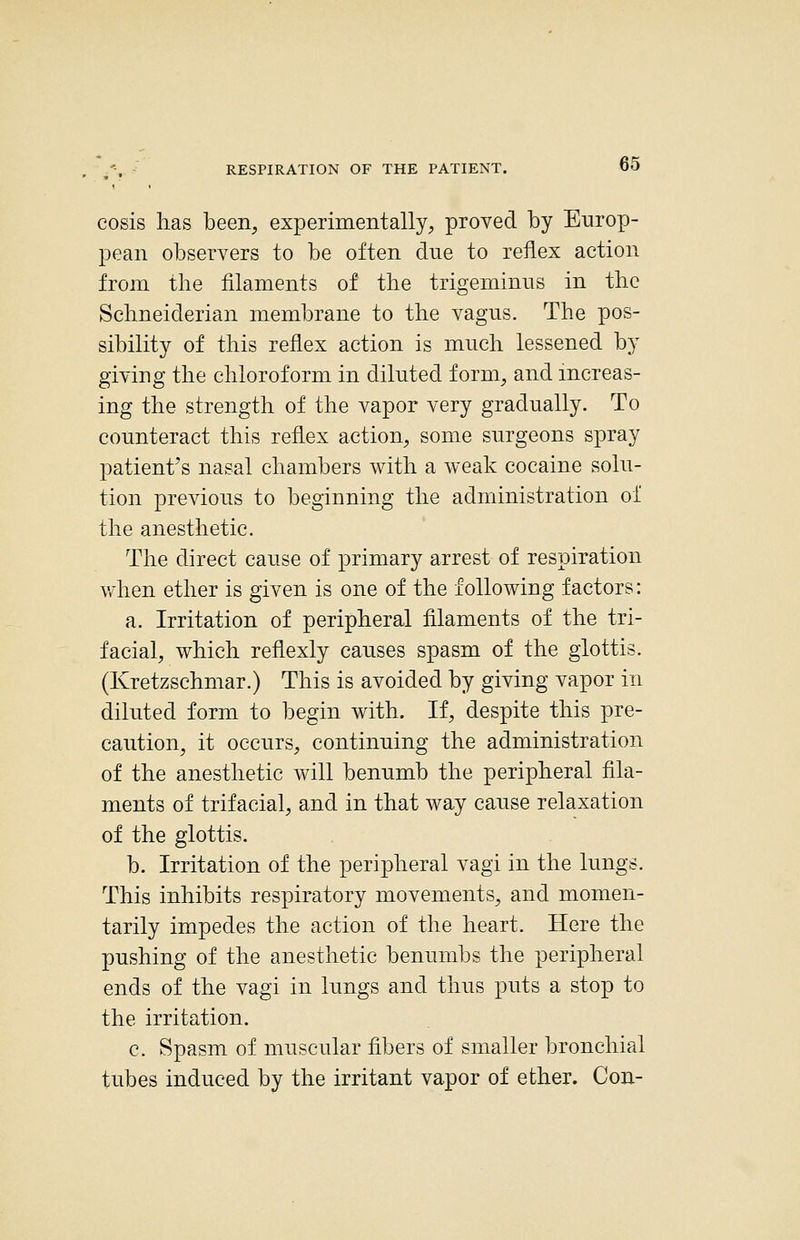 cosis has been, experimentally, proved by Europ- pean observers to be often due to reflex action from the filaments of the trigeminus in the Schneiderian membrane to the vagus. The pos- sibility of this reflex action is mnch lessened by giving the chloroform in diluted form, and increas- ing the strength of the vapor very gradnally. To counteract this reflex action, some surgeons spray patient's nasal chambers with a weak cocaine solu- tion previous to beginning the administration of the anesthetic. The direct cause of primary arrest of respiration v/hen ether is given is one of the following factors: a. Irritation of peripheral filaments of the tri- facial, which reflexly causes spasm of the glottis. (Kretzschmar.) This is avoided by giving vapor in diluted form to begin with. If, despite this pre- caution, it occurs, continuing the administration of the anesthetic will benumb the peripheral fila- ments of trifacial, and in that way cause relaxation of the glottis. b. Irritation of the peripheral vagi in the lungs. This inhibits respiratory movements, and momen- tarily impedes the action of the heart. Here the pushing of the anesthetic benumbs the peripheral ends of the vagi in lungs and thus puts a stop to the irritation. c. Spasm of muscular fibers of smaller bronchial tubes induced by the irritant vapor of ether. Con-